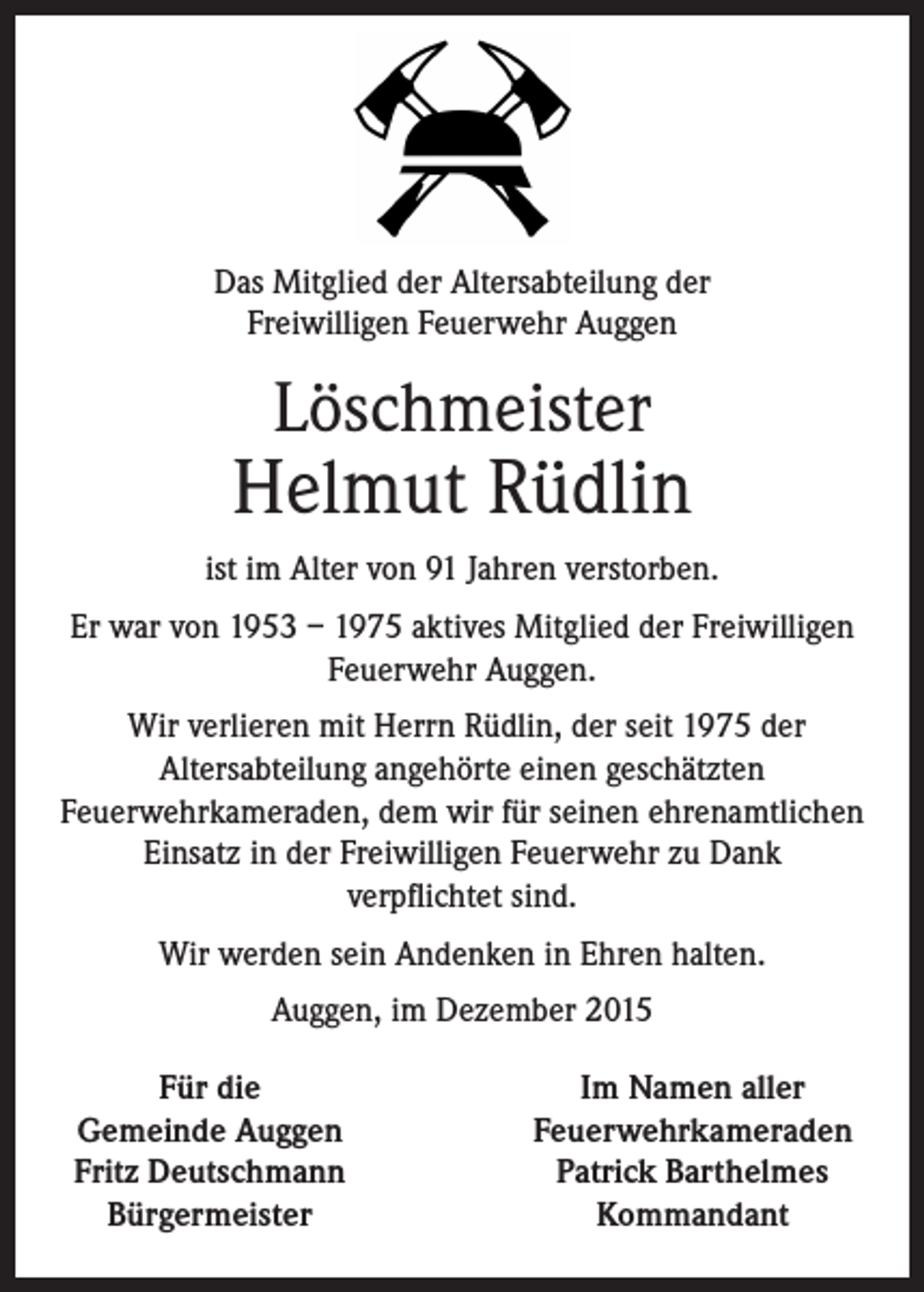 <p>Das Mitglied der Altersabteilung der<br />Freiwilligen Feuerwehr Auggen</p><p>Löschmeister</p><p>Helmut Rüdlin<br />ist im Alter von 91 Jahren verstorben.<br />Er war von 1953 – 1975 aktives Mitglied der Freiwilligen<br />Feuerwehr Auggen.<br />Wir verlieren mit Herrn Rüdlin, der seit 1975 der<br />Altersabteilung angehörte einen geschätzten<br />Feuerwehrkameraden, dem wir für seinen ehrenamtlichen<br />Einsatz in der Freiwilligen Feuerwehr zu Dank<br />verpflichtet sind.<br />Wir werden sein Andenken in Ehren halten.<br />Auggen, im Dezember 2015<br />Für die<br />Gemeinde Auggen<br />Fritz Deutschmann<br />Bürgermeister</p><p>Im Namen aller<br />Feuerwehrkameraden<br />Patrick Barthelmes<br />Kommandant</p>