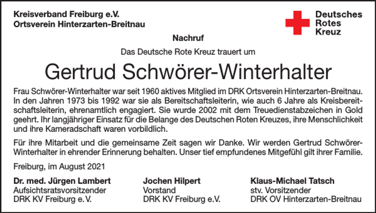 <p>Kreisverband Freiburg e.V.<br />Ortsverein Hinterzarten-Breitnau<br />Nachruf<br />Das Deutsche Rote Kreuz trauert um</p><p>Gertrud Schwörer-Winterhalter<br />Frau Schwörer-Winterhalter war seit 1960 aktives Mitglied im DRK Ortsverein Hinterzarten-Breitnau.<br />In den Jahren 1973 bis 1992 war sie als Bereitschaftsleiterin, wie auch 6 Jahre als Kreisbereitschaftsleiterin, ehrenamtlich engagiert. Sie wurde 2002 mit dem Treuedienstabzeichen in Gold<br />geehrt. Ihr langjähriger Einsatz für die Belange des Deutschen Roten Kreuzes, ihre Menschlichkeit<br />und ihre Kameradschaft waren vorbildlich.<br />Für ihre Mitarbeit und die gemeinsame Zeit sagen wir Danke. Wir werden Gertrud SchwörerWinterhalter in ehrender Erinnerung behalten. Unser tief empfundenes Mitgefühl gilt ihrer Familie.<br />Freiburg, im August 2021<br />Dr. med. Jürgen Lambert<br />Aufsichtsratsvorsitzender<br />DRK KV Freiburg e. V.</p><p>Jochen Hilpert<br />Vorstand<br />DRK KV Freiburg e.V.</p><p>Klaus-Michael Tatsch<br />stv. Vorsitzender<br />DRK OV Hinterzarten-Breitnau</p>