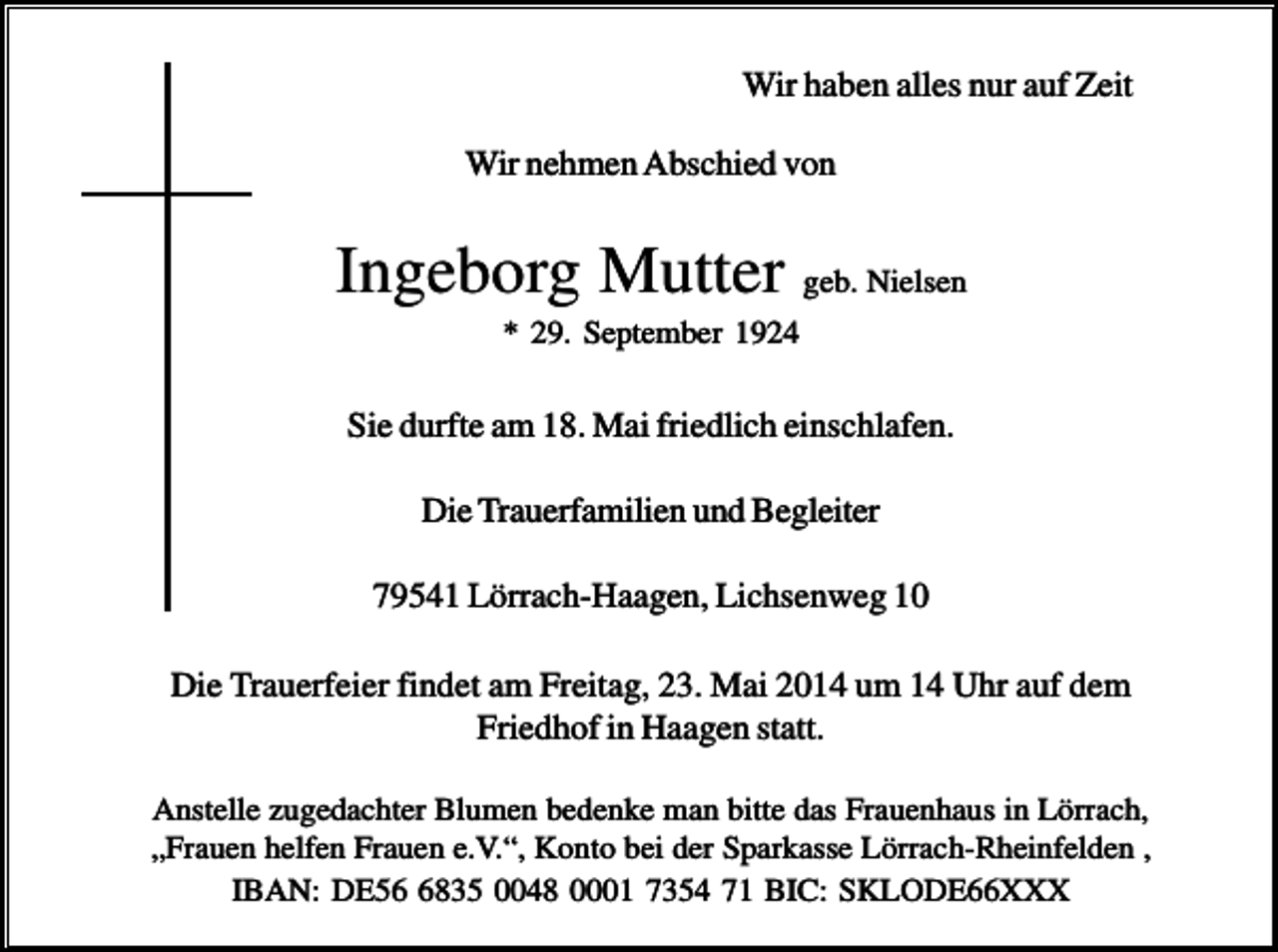 <p>Wir haben alles nur auf Zeit<br />Wir nehmen Abschied von</p><p>Ingeborg Mutter geb. Nielsen<br />* 29. September 1924</p><p>Sie durfte am 18. Mai friedlich einschlafen.<br />Die Trauerfamilien und Begleiter<br />79541 Lörrach-Haagen, Lichsenweg 10<br />Die Trauerfeier findet am Freitag, 23. Mai 2014 um 14 Uhr auf dem<br />Friedhof in Haagen statt.<br />Anstelle zugedachter Blumen bedenke man bitte das Frauenhaus in Lörrach,<br />„Frauen helfen Frauen e.V.“, Konto bei der Sparkasse Lörrach-Rheinfelden ,<br />IBAN: DE5835 0048 0001 7354 71 BIC: SKLODE66XXX</p>