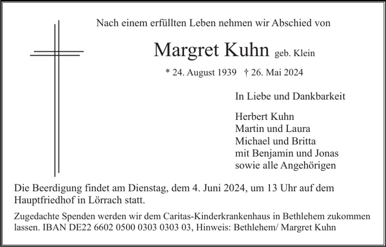 <p>Nach einem erfüllten Leben nehmen wir Abschied von</p><p>Margret Kuhn geb. Klein<br />* 24. August 1939 † 26. Mai 2024</p><p>In Liebe und Dankbarkeit<br />Herbert Kuhn<br />Martin und Laura<br />Michael und Britta<br />mit Benjamin und Jonas<br />sowie alle Angehörigen<br />Die Beerdigung findet am Dienstag, dem 4. Juni 2024, um 13 Uhr auf dem<br />Hauptfriedhof in Lörrach statt.<br />Zugedachte Spenden werden wir dem Caritas-Kinderkrankenhaus in Bethlehem zukommen<br />lassen. IBAN DE22 6602 0503, Hinweis: Bethlehem/ Margret Kuhn</p>