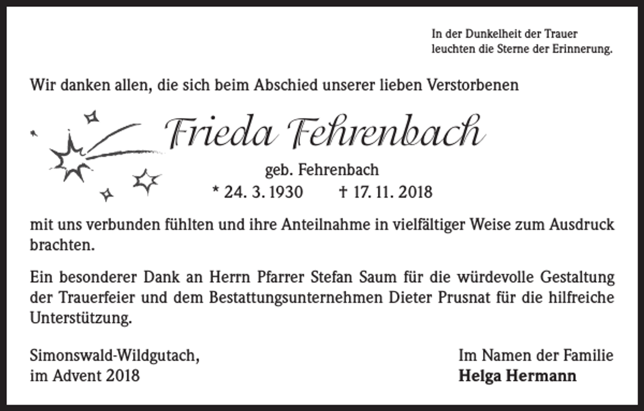 <p>In der Dunkelheit der Trauer<br />leuchten die Sterne der Erinnerung.</p><p>Wir danken allen, die sich beim Abschied unserer lieben Verstorbenen</p><p>Frieda Fehrenbach<br />geb. Fehrenbach<br />* 24. 3. 1930 † 17. 11. 2018<br />mit uns verbunden fühlten und ihre Anteilnahme in vielfältiger Weise zum Ausdruck<br />brachten.<br />Ein besonderer Dank an Herrn Pfarrer Stefan Saum für die würdevolle Gestaltung<br />der Trauerfeier und dem Bestattungsunternehmen Dieter Prusnat für die hilfreiche<br />­Unterstützung.<br />Simonswald-Wildgutach,<br />im Advent 2018</p><p>Im Namen der Familie<br />Helga Hermann</p>