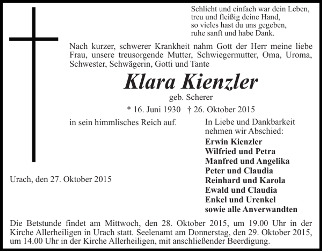 <p>Schlicht und einfach war dein Leben,<br />treu und fleißig deine Hand,<br />so vieles hast du uns gegeben,<br />ruhe sanft und habe Dank.</p><p>Nach kurzer, schwerer Krankheit nahm Gott der Herr meine liebe<br />Frau, unsere treusorgende Mutter, Schwiegermutter, Oma, Uroma,<br />Schwester, Schwägerin, Gotti und Tante</p><p>Klara Kienzler</p><p>geb. Scherer<br />* 16. Juni 1930 † 26. Oktober 2015<br />In Liebe und Dankbarkeit<br />in sein himmlisches Reich auf.<br />nehmen wir Abschied:<br />Erwin Kienzler<br />Wilfried und Petra<br />Manfred und Angelika<br />Peter und Claudia<br />Urach, den 27. Oktober 2015<br />Reinhard und Karola<br />Ewald und Claudia<br />Enkel und Urenkel<br />sowie alle Anverwandten<br />Die Betstunde findet am Mittwoch, den 28. Oktober 2015, um 19.00 Uhr in der<br />Kirche Allerheiligen in Urach statt. Seelenamt am Donnerstag, den 29. Oktober 2015,<br />um 14.00 Uhr in der Kirche Allerheiligen, mit anschließender Beerdigung.</p>