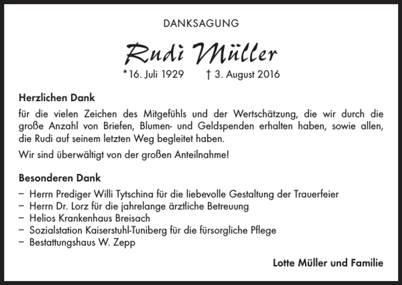 <p>DANKSAGUNG</p><p>Rudi Müller</p><p>*16. Juli 1929 † 3. August 2016<br />Herzlichen Dank<br />für die vielen Zeichen des Mitgefühls und der Wertschätzung, die wir durch die<br />große Anzahl von Briefen, Blumen- und Geldspenden erhalten haben, sowie allen,<br />die Rudi auf seinem letzten Weg begleitet haben.<br />Wir sind überwältigt von der großen Anteilnahme!<br />Besonderen Dank<br />– Herrn Prediger Willi Tytschina für die liebevolle Gestaltung der Trauerfeier<br />– Herrn Dr. Lorz für die jahrelange ärztliche Betreuung<br />– Helios Krankenhaus Breisach<br />– Sozialstation Kaiserstuhl-Tuniberg für die fürsorgliche Pflege<br />– Bestattungshaus W. Zepp<br />Lotte Müller und Familie</p>