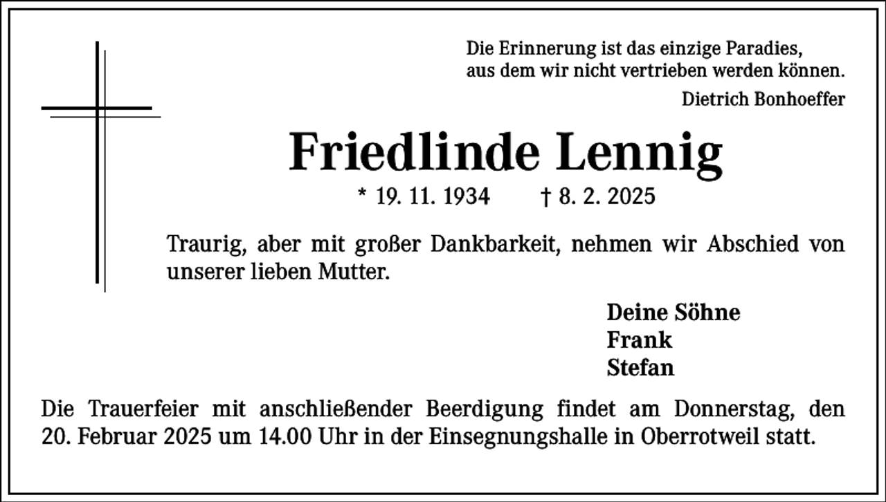 <p>Die Erinnerung ist das einzige Paradies,<br />aus dem wir nicht vertrieben werden können.</p><p>Dietrich Bonhoeffer</p><p>Friedlinde Lennig<br />* 19. 11. 1934 † 8. 2. 2025</p><p>Traurig, aber mit großer Dankbarkeit, nehmen wir Abschied von<br />unserer lieben Mutter.<br />Deine Söhne<br />Frank<br />Stefan<br />Die Trauerfeier mit anschließender Beerdigung findet am Donnerstag, den<br />20. Februar 2025 um 14.00 Uhr in der Einsegnungshalle in Oberrotweil statt.</p>