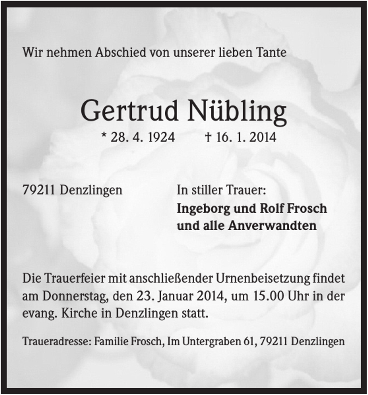 <p>Wir nehmen Abschied von unserer lieben Tante</p><p>Gertrud Nübling<br />* 28. 4. 1924</p><p>79211 Denzlingen</p><p>† 16. 1. 2014</p><p>In stiller Trauer:<br />Ingeborg und Rolf Frosch<br />und alle Anverwandten</p><p>Die Trauerfeier mit anschließender Urnenbeisetzung findet<br />am Donnerstag, den 23. Januar 2014, um 15.00 Uhr in der<br />evang. Kirche in Denzlingen statt.<br />Traueradresse: Familie Frosch, Im Untergraben 61, 79211 Denzlingen</p>
