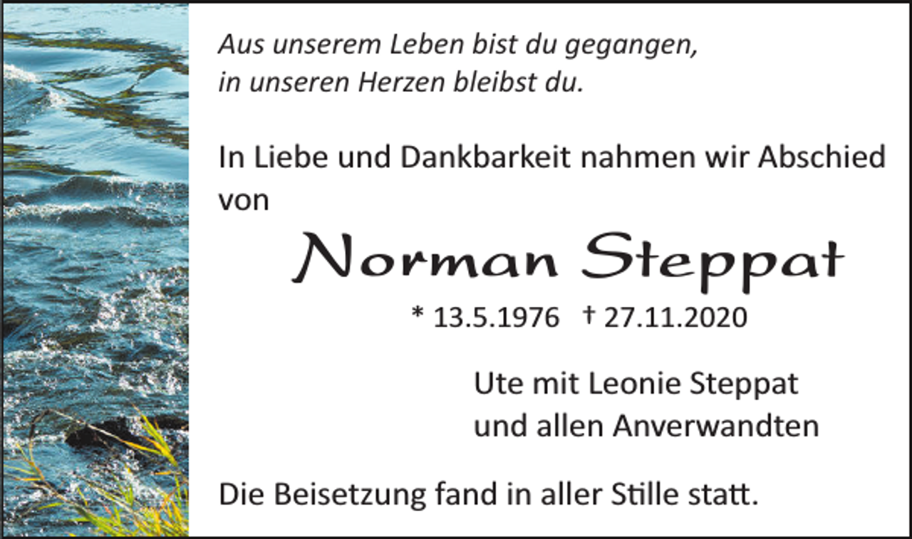 <p>Aus unserem Leben bist du gegangen,<br />in unseren Herzen bleibst du.</p><p>In Liebe und Dankbarkeit nahmen wir Abschied<br />von</p><p>Norman Steppat<br />* 13.5.1976 † 27.11.2020</p><p>Ute mit Leonie Steppat<br />und allen Anverwandten<br />Die Beisetzung fand in aller S�lle sta�.</p>