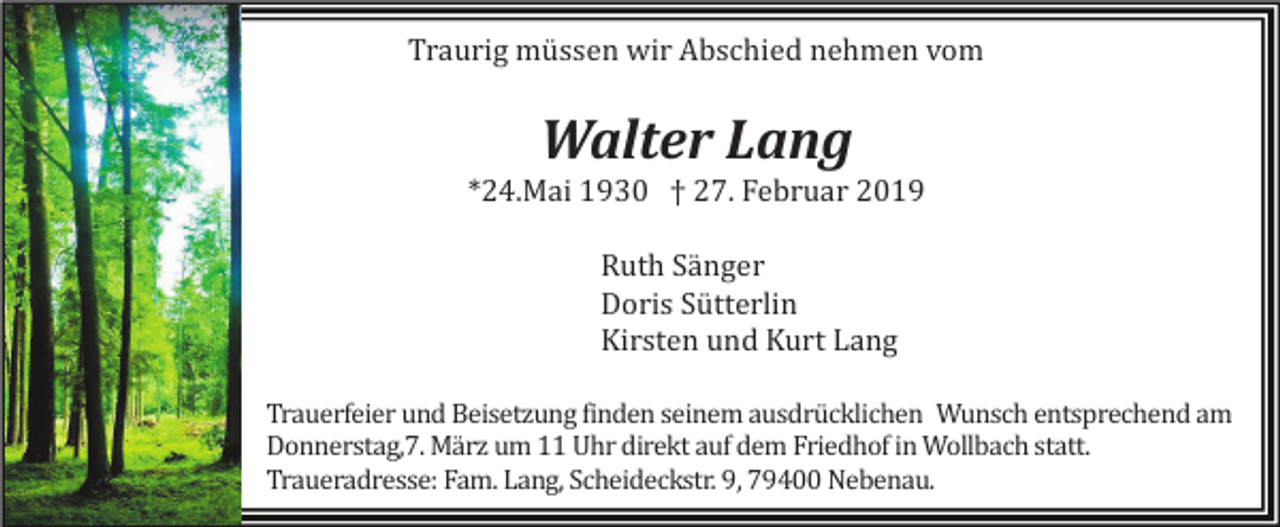 <p>Traurig müssen wir Abschied nehmen vom</p><p>Walter Lang<br />*24.Mai 1930 † 27. Februar 2019<br />Ruth Sänger<br />Doris Sütterlin<br />Kirsten und Kurt Lang<br />Trauerfeier und Beisetzung finden seinem ausdrücklichen Wunsch entsprechend am<br />Donnerstag,7. März um 11 Uhr direkt auf dem Friedhof in Wollbach statt.<br />Traueradresse: Fam. Lang, Scheideckstr. 9, 79400 Nebenau.</p>