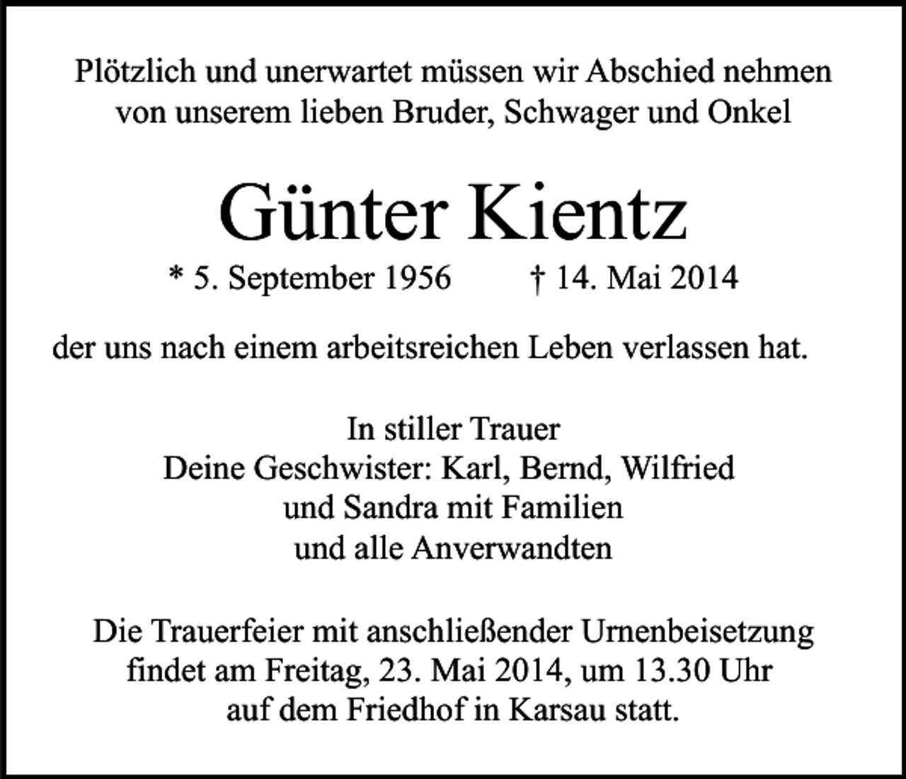 <p>Plötzlich und unerwartet müssen wir Abschied nehmen<br />von unserem lieben Bruder, Schwager und Onkel</p><p>Günter Kientz</p><p>* 5. September 1956</p><p>† 14. Mai 2014</p><p>der uns nach einem arbeitsreichen Leben verlassen hat.<br />In stiller Trauer<br />Deine Geschwister: Karl, Bernd, Wilfried<br />und Sandra mit Familien<br />und alle Anverwandten<br />Die Trauerfeier mit anschließender Urnenbeisetzung<br />findet am Freitag, 23. Mai 2014, um 13.30 Uhr<br />auf dem Friedhof in Karsau statt.</p>
