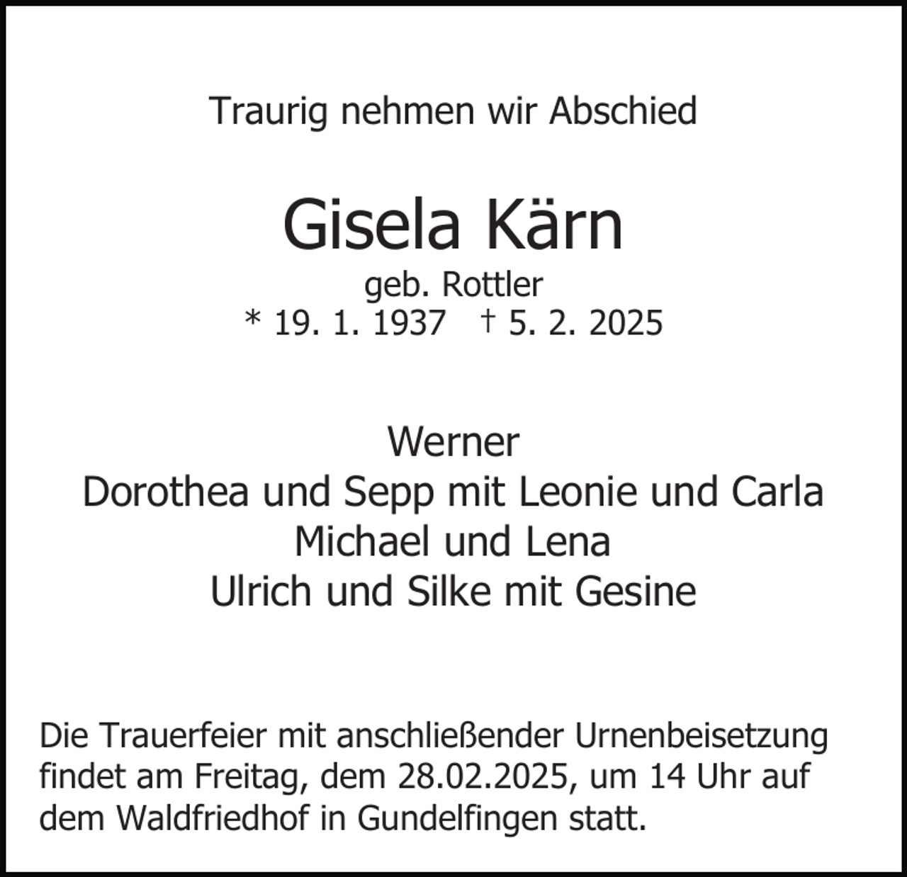 <p>Traurig nehmen wir Abschied</p><p>Gisela Kärn</p><p>geb. Rottler<br />* 19. 1. 1937 † 5. 2. 2025</p><p>Werner<br />Dorothea und Sepp mit Leonie und Carla<br />Michael und Lena<br />Ulrich und Silke mit Gesine<br />Die Trauerfeier mit anschließender Urnenbeisetzung<br />findet am Freitag, dem 28.02.2025, um 14 Uhr auf<br />dem Waldfriedhof in Gundelfingen statt.</p>