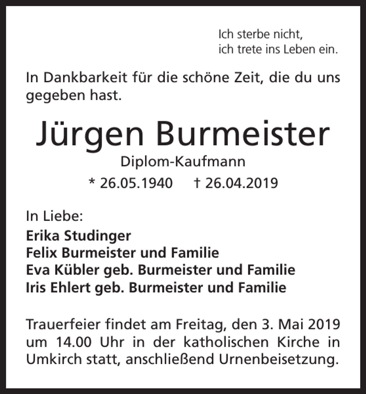 <p>Ich sterbe nicht,<br />ich trete ins Leben ein.</p><p>In Dankbarkeit für die schöne Zeit, die du uns<br />gegeben hast.</p><p>Jürgen Burmeister<br />Diplom-Kaufmann<br />* 26.05.1940 † 26.04.2019</p><p>In Liebe:<br />Erika Studinger<br />Felix Burmeister und Familie<br />Eva Kübler geb. Burmeister und Familie<br />Iris Ehlert geb. Burmeister und Familie<br />Trauerfeier findet am Freitag, den 3. Mai 2019<br />um 14.00 Uhr in der katholischen Kirche in<br />Umkirch statt, anschließend Urnenbeisetzung.</p>