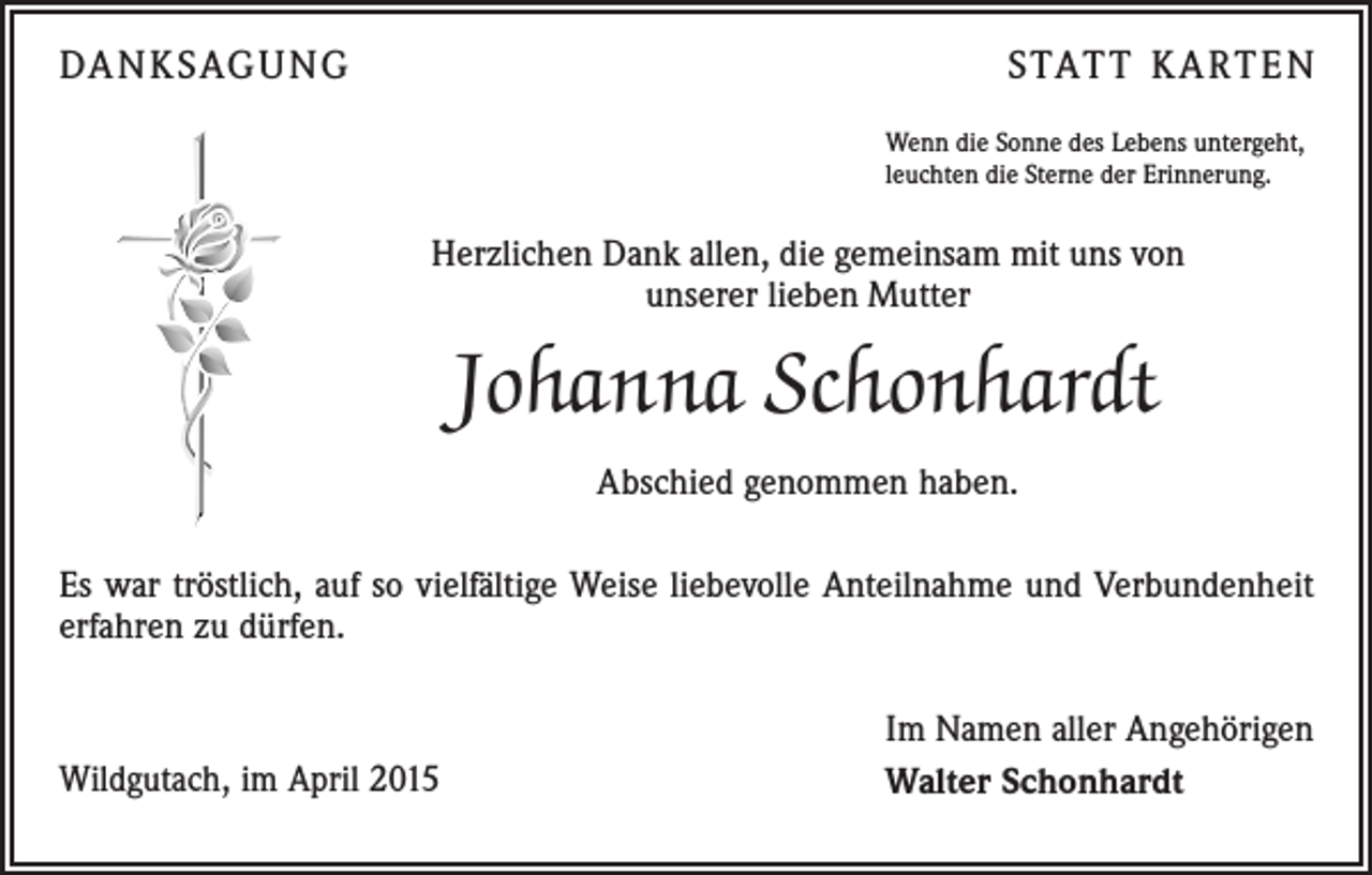 <p>DANKSAGUNG</p><p>STATT KARTEN<br />Wenn die Sonne des Lebens untergeht,<br />leuchten die Sterne der Erinnerung.</p><p>Herzlichen Dank allen, die gemeinsam mit uns von<br />unserer lieben Mutter</p><p>Johanna Schonhardt<br />Abschied genommen haben.<br />Es war tröstlich, auf so vielfältige Weise liebevolle Anteilnahme und Verbundenheit<br />erfahren zu dürfen.</p><p>Wildgutach, im April 2015</p><p>Im Namen aller Angehörigen<br />Walter Schonhardt</p>