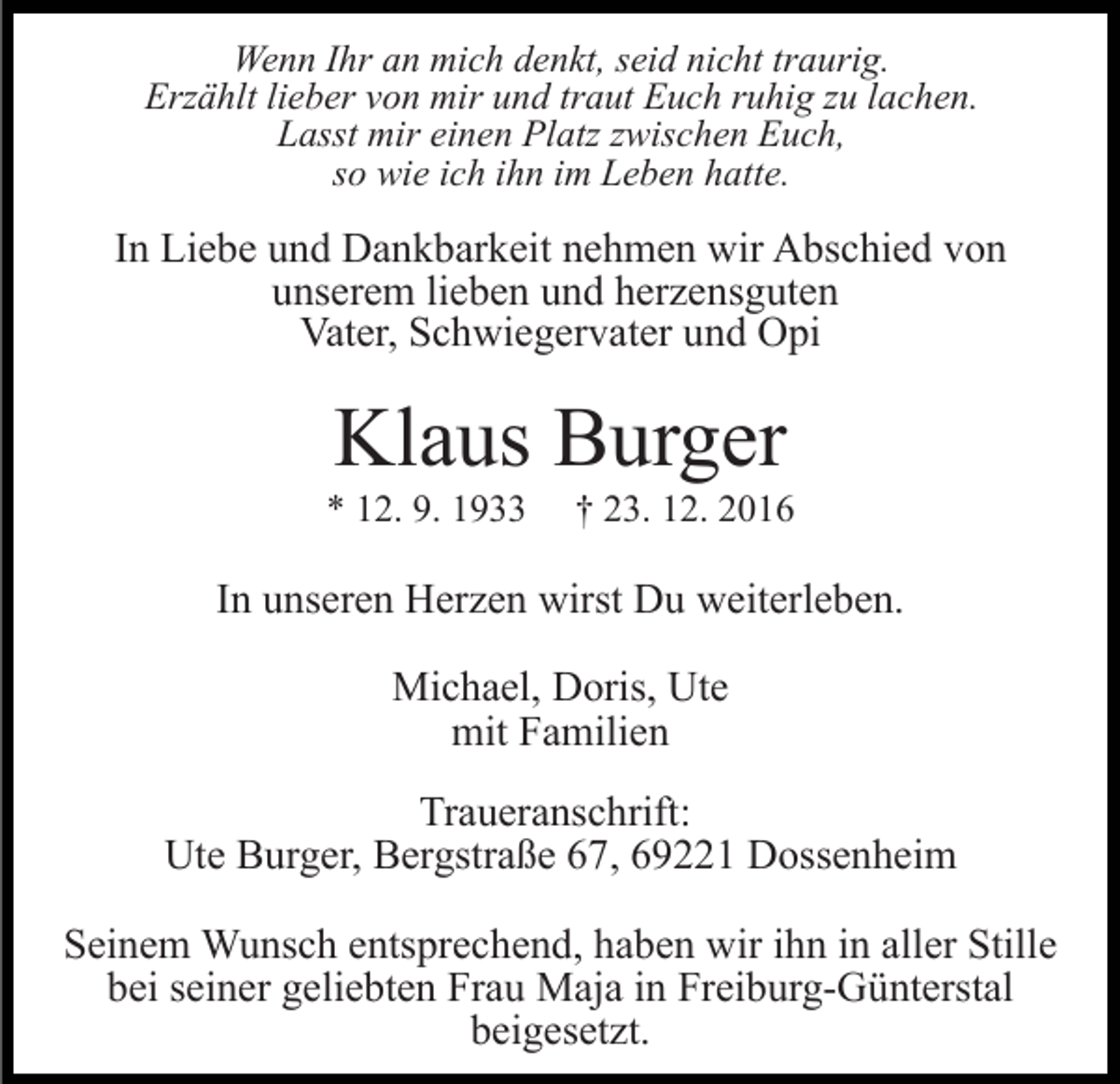 <p>Wenn Ihr an mich denkt, seid nicht traurig.<br />Erzählt lieber von mir und traut Euch ruhig zu lachen.<br />Lasst mir einen Platz zwischen Euch,<br />so wie ich ihn im Leben hatte.</p><p>In Liebe und Dankbarkeit nehmen wir Abschied von<br />unserem lieben und herzensguten<br />Vater, Schwiegervater und Opi</p><p>Klaus Burger<br />* 12. 9. 1933</p><p>† 23. 12. 2016</p><p>In unseren Herzen wirst Du weiterleben.<br />Michael, Doris, Ute<br />mit Familien<br />Traueranschrift:<br />Ute Burger, Bergstraße 67, 69221 Dossenheim<br />Seinem Wunsch entsprechend, haben wir ihn in aller Stille<br />bei seiner geliebten Frau Maja in Freiburg-Günterstal<br />beigesetzt.</p>