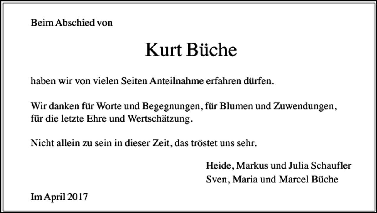 <p>Beim Abschied von</p><p>Kurt Büche<br />haben wir von vielen Seiten Anteilnahme erfahren dürfen.<br />Wir danken für Worte und Begegnungen, für Blumen und Zuwendungen,<br />für die letzte Ehre und Wertschätzung.<br />Nicht allein zu sein in dieser Zeit, das tröstet uns sehr.<br />Heide, Markus und Julia Schaufler<br />Sven, Maria und Marcel Büche<br />Im April 2017</p>