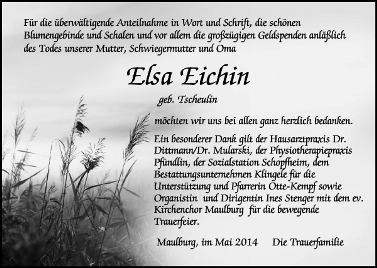 <p>Für die überwältigende Anteilnahme in Wort und Schrift, die schönen<br />Blumengebinde und Schalen und vor allem die großzügigen Geldspenden anläßlich<br />des Todes unserer Mutter, Schwiegermutter und Oma</p><p>Elsa Eichin<br />geb. Tscheulin</p><p>möchten wir uns bei allen ganz herzlich bedanken.<br />Ein besonderer Dank gilt der Hausarztpraxis Dr.<br />Dittmann/Dr. Mularski, der Physiotherapiepraxis<br />Pfündlin, der Sozialstation Schopfheim, dem<br />Bestattungsunternehmen Klingele für die<br />Unterstützung und Pfarrerin Otte-Kempf sowie<br />Organistin und Dirigentin Ines Stenger mit dem ev.<br />Kirchenchor Maulburg für die bewegende<br />Trauerfeier.<br />Maulburg, im Mai 2014</p><p>Die Trauerfamilie</p>