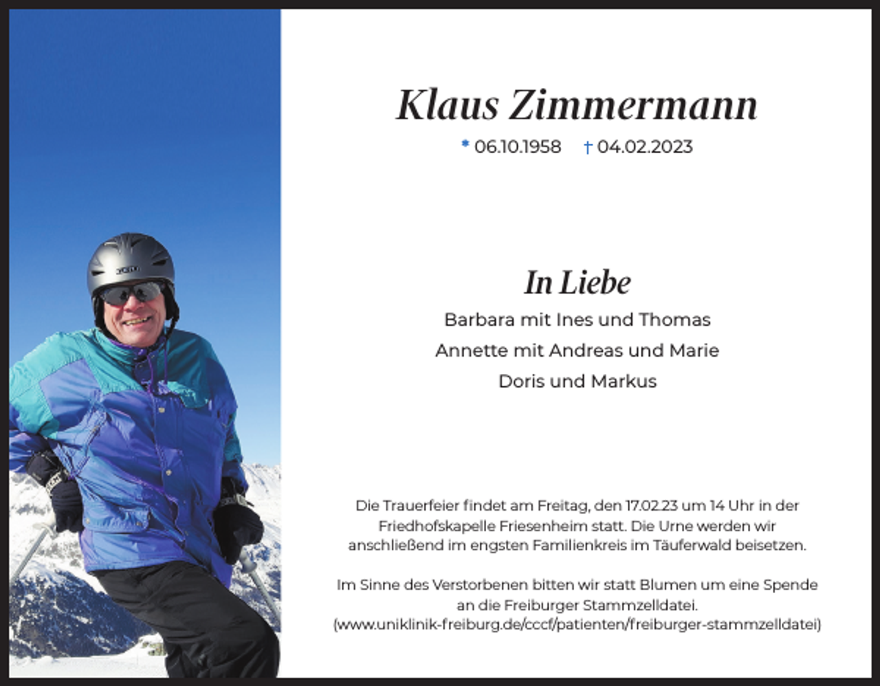 <p>Klaus Zimmermann<br />* 06.10.1958</p><p>04.02.2023</p><p>In Liebe<br />Barbara mit Ines und Thomas<br />Annette mit Andreas und Marie<br />Doris und Markus</p><p>Die Trauerfeier findet am Freitag, den 17.02.23 um 14 Uhr in der<br />Friedhofskapelle Friesenheim statt. Die Urne werden wir<br />anschließend im engsten Familienkreis im Täuferwald beisetzen.<br />Im Sinne des Verstorbenen bitten wir statt Blumen um eine Spende<br />an die Freiburger Stammzelldatei.<br />(www.uniklinik-freiburg.de/cccf/patienten/freiburger-​stammz​elldatei)</p>