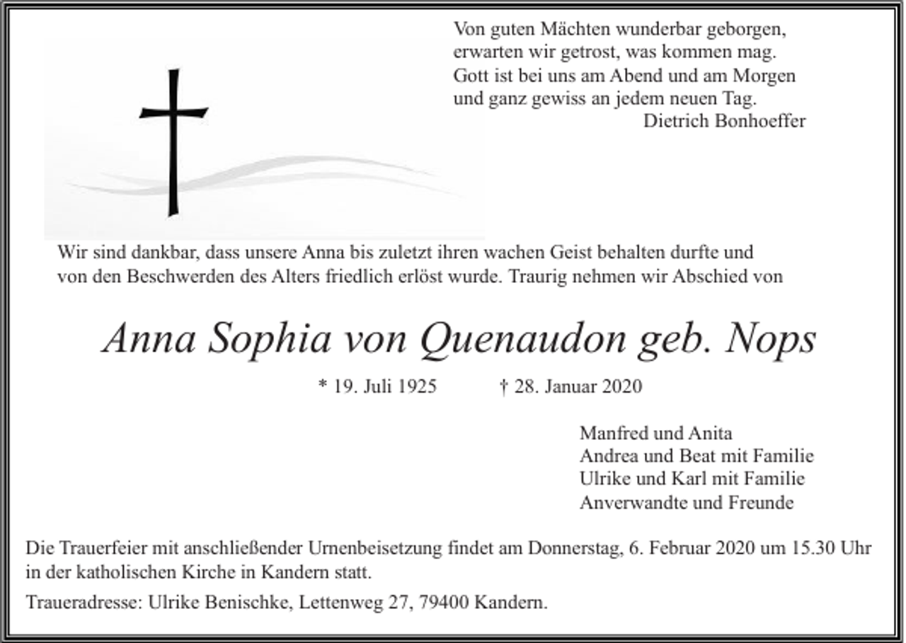 <p>Von guten Mächten wunderbar geborgen,<br />erwarten wir getrost, was kommen mag.<br />Gott ist bei uns am Abend und am Morgen<br />und ganz gewiss an jedem neuen Tag.<br />Dietrich Bonhoeffer</p><p>Wir sind dankbar, dass unsere Anna bis zuletzt ihren wachen Geist behalten durfte und<br />von den Beschwerden des Alters friedlich erlöst wurde. Traurig nehmen wir Abschied von</p><p>Anna Sophia von Quenaudon geb. Nops<br />* 19. Juli 1925</p><p>† 28. Januar 2020<br />Manfred und Anita<br />Andrea und Beat mit Familie<br />Ulrike und Karl mit Familie<br />Anverwandte und Freunde</p><p>Die Trauerfeier mit anschließender Urnenbeisetzung findet am Donnerstag, 6. Februar 2020 um 15.30 Uhr<br />in der katholischen Kirche in Kandern statt.<br />Traueradresse: Ulrike Benischke, Lettenweg 27, 79400 Kandern.</p>