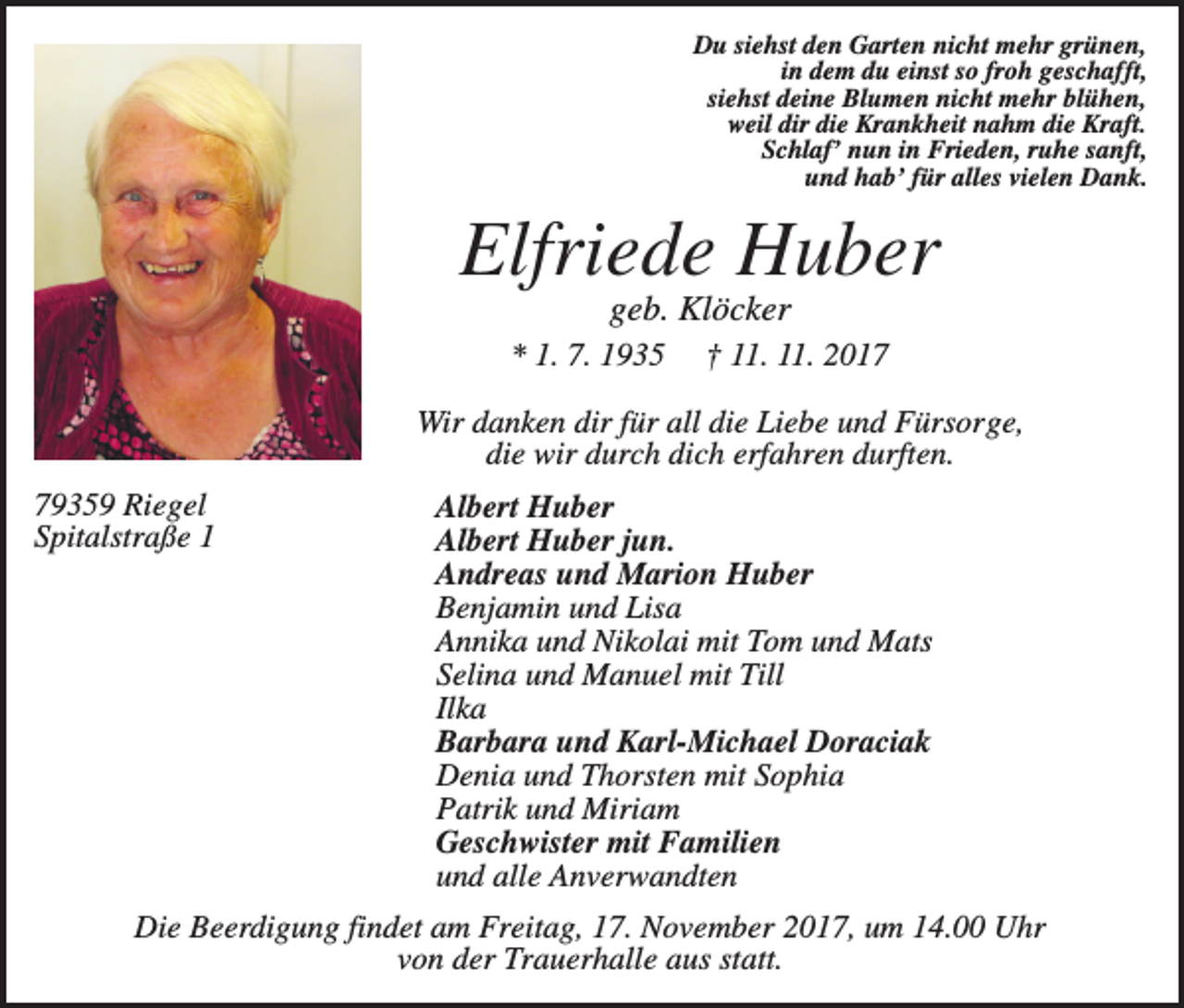 <p>Du siehst den Garten nicht mehr grünen,<br />in dem du einst so froh geschafft,<br />siehst deine Blumen nicht mehr blühen,<br />weil dir die Krankheit nahm die Kraft.<br />Schlaf’ nun in Frieden, ruhe sanft,<br />und hab’ für alles vielen Dank.</p><p>Elfriede Huber<br />geb. Klöcker<br />* 1. 7. 1935</p><p>† 11. 11. 2017</p><p>Wir danken dir für all die Liebe und Fürsorge,<br />die wir durch dich erfahren durften.<br />79359 Riegel<br />Spitalstraße 1</p><p>Albert Huber<br />Albert Huber jun.<br />Andreas und Marion Huber<br />Benjamin und Lisa<br />Annika und Nikolai mit Tom und Mats<br />Selina und Manuel mit Till<br />Ilka<br />Barbara und Karl-Michael Doraciak<br />Denia und Thorsten mit Sophia<br />Patrik und Miriam<br />Geschwister mit Familien<br />und alle Anverwandten</p><p>Die Beerdigung findet am Freitag, 17. November 2017, um 14.00 Uhr<br />von der Trauerhalle aus statt.</p>