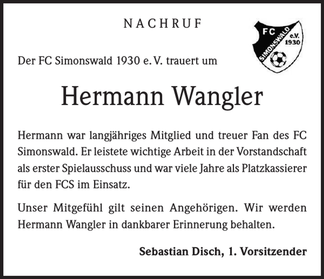 <p>NACHRUF<br />Der FC Simonswald 1930 e. V. trauert um</p><p>Hermann Wangler<br />Hermann war langjähriges Mitglied und treuer Fan des FC<br />Simonswald. Er leistete wichtige Arbeit in der Vorstandschaft<br />als erster Spielausschuss und war viele Jahre als Platzkassierer<br />für den FCS im Einsatz.<br />Unser Mitgefühl gilt seinen Angehörigen. Wir werden<br />Hermann Wangler in dankbarer Erinnerung behalten.<br />Sebastian Disch, 1. Vorsitzender</p>
