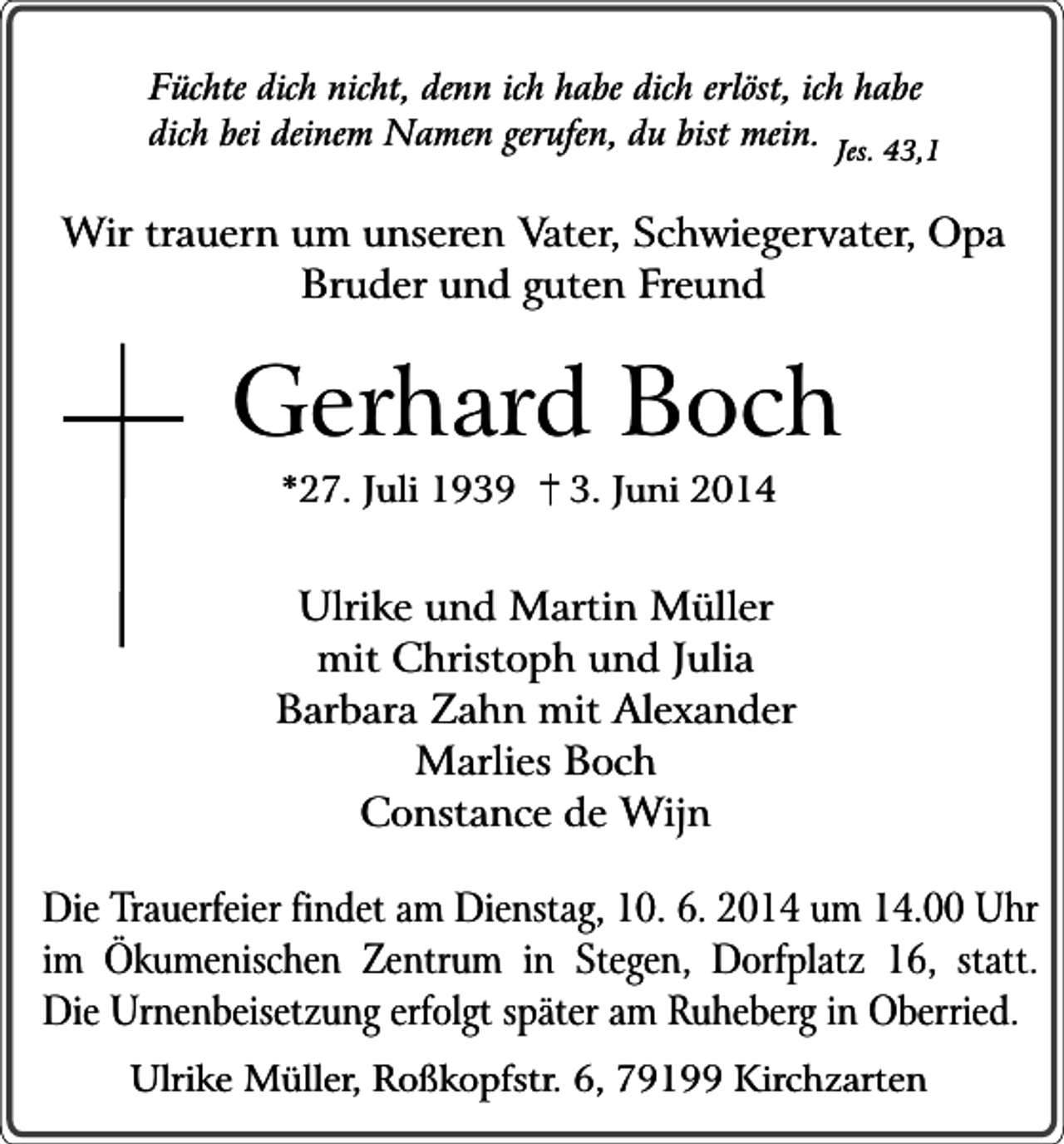<p>Füchte dich nicht, denn ich habe dich erlöst, ich habe<br />dich bei deinem Namen gerufen, du bist mein. Jes. 43,1</p><p>Wir trauern um unseren Vater, Schwiegervater, Opa<br />Bruder und guten Freund</p><p>Gerhard Boch<br />*27. Juli 1939</p><p>3. Juni 2014</p><p>Ulrike und Martin Müller<br />mit Christoph und Julia<br />Barbara Zahn mit Alexander<br />Marlies Boch<br />Constance de Wijn<br />Die Trauerfeier findet am Dienstag, 10. 6. 2014 um 14.00 Uhr<br />im Ökumenischen Zentrum in Stegen, Dorfplatz 16, statt.<br />Die Urnenbeisetzung erfolgt später am Ruheberg in Oberried.<br />Ulrike Müller, Roßkopfstr. 6, 79199 Kirchzarten</p>
