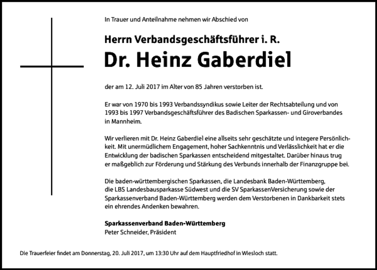 <p>IInn Trauer<br />Tr a u er und<br />u n d Anteilnahme<br />A nt eil n a h m e nehmen<br />n e h m e n wir<br />wir Abschied<br />A b s c hi e d von<br />von</p><p>HHerrn<br />err n Verbandsgeschäftsführer<br />V er b a n d s g e s c h äft sf ü hr er i.i. R.<br />R.</p><p>Dr. Heinz<br />Dr.<br />H ei n z GGaberdiel<br />a b er di el<br />dder<br />e r am<br />a m 12.<br />1 2. Juli<br />J uli 2017<br />2 0 1 7 iimm Alter<br />Alt er von<br />v o n 85<br />8 5 Jahren<br />J a hr e n verstorben<br />v er st or b e n iist.<br />st.<br />Er war<br />Er<br />w ar vvon<br />o n 11970<br />9 7 0 bis<br />bi s 11993<br />3 Verbandssyndikus<br />V er b a n d s s y n di k u s ssowie<br />o wi e LLeiter<br />eit er dder<br />er Rechtsabteilung<br />R e c ht s a bt eil u n g uund<br />n d vvon<br />on<br />11993<br />3 bis<br />bi s 11997<br />7 Verbandsgeschäftsführer<br />V er b a n d s g e s c h äft sf ü hr er ddes<br />e s Badischen<br />B a di s c h e n SSparkassenp ar k a s s e n- uund<br />n d Giroverbandes<br />Gir o v er b a n d e s<br />iinn Mannheim.<br />M a n n h ei m.<br />Wir v verlieren<br />Wir<br />erli er e n mit<br />mit Dr.<br />Dr. HHeinz<br />ei n z GGaberdiel<br />a b er di el eieine<br />n e allallseits<br />s eit s s sehr<br />e hr ggeschätzte<br />e s c h ät zt e uund<br />n d i nt<br />integere<br />e g er e PPersönlicher s ö nli c h kkeit.<br />eit. Mit<br />Mit unermüdlichem<br />u n er m ü dli c h e m Engagement,<br />E n g a g e m e nt, hoher<br />h o h er Sachkenntnis<br />S a c h k e n nt ni s und<br />u n d Verlässlichkeit<br />V erl ä s sli c h k eit hat<br />h at er<br />er die<br />di e<br />EEntwicklung<br />nt wi c kl u n g der<br />d er badischen<br />b a di s c h e n SSparkassen<br />p ar k a s s e n eentscheidend<br />nt s c h ei d e n d mitgestaltet.<br />mit g e st alt et. Darüber<br />D ar ü b er hi<br />hinaus<br />n a u s trtrug<br />ug<br />er maßgeblich<br />er<br />m a ß g e bli c h zzur<br />ur FFörderung<br />ör d er u n g und<br />u n d St<br />Stärkung<br />är k u n g des<br />d e s Verbunds<br />V er b u n d s iinnerhalb<br />n n er h al b dder<br />er FiFinanzgruppe<br />n a n z gr u p p e bbei.<br />ei.<br />Di e bbaden-württembergischen<br />Die<br />a d e n- w ürtt e m b er gi s c h e n SSparkassen,<br />p ar k a s s e n, didie<br />e LLandesbank<br />a n d e s b a n k BBaden-Württemberg,<br />a d e n- W ürtt e m b er g,<br />die<br />di<br />e LLBS<br />B S LLandesbausparkasse<br />a n d e s b a u s p ar k a s s e SSüdwest<br />ü d w e st uund<br />n d di<br />die<br />e SSV<br />V SSparkassenVersicherung<br />p ar k a s s e n V er si c h er u n g ssowie<br />o wi e dder<br />er<br />SSparkassenverband<br />p ar k a s s e n v er b a n d Baden-Württemberg<br />B a d e n- W ürtt e m b er g werden<br />w er d e n ddem<br />e m Verstorbenen<br />V er st or b e n e n iin<br />n Dankbarkeit<br />D a n k b ar k eit st<br />stets<br />et s<br />ein<br />ei<br />n eehrendes<br />hr e n d e s Andenken<br />A n d e n k e n bewahren.<br />b e w a hr e n.<br />S p a r k a s s e n v e r b a n d Baden-Württemberg<br />Sparkassenverband<br />B a d e n- W ü rtt e m b e r g<br />PPeter<br />et er SSchneider,<br />c h n ei d er, Pr<br />Präsident<br />ä si d e nt<br />Die<br />Di<br />e TrTrauerfeier<br />a u erf ei er fifindet<br />n d et aam<br />m DDonnerstag,<br />o n n er st a g, 220.<br />0. JJuli<br />uli 22017,<br />0 1 7, uum<br />m 113:30<br />3: 3 0 UUhr<br />hr aauf<br />uf ddem<br />e m HHauptfriedhof<br />a u ptfri e d h of i in<br />n Wiesloch<br />Wi e sl o c h ststatt.<br />att.</p>