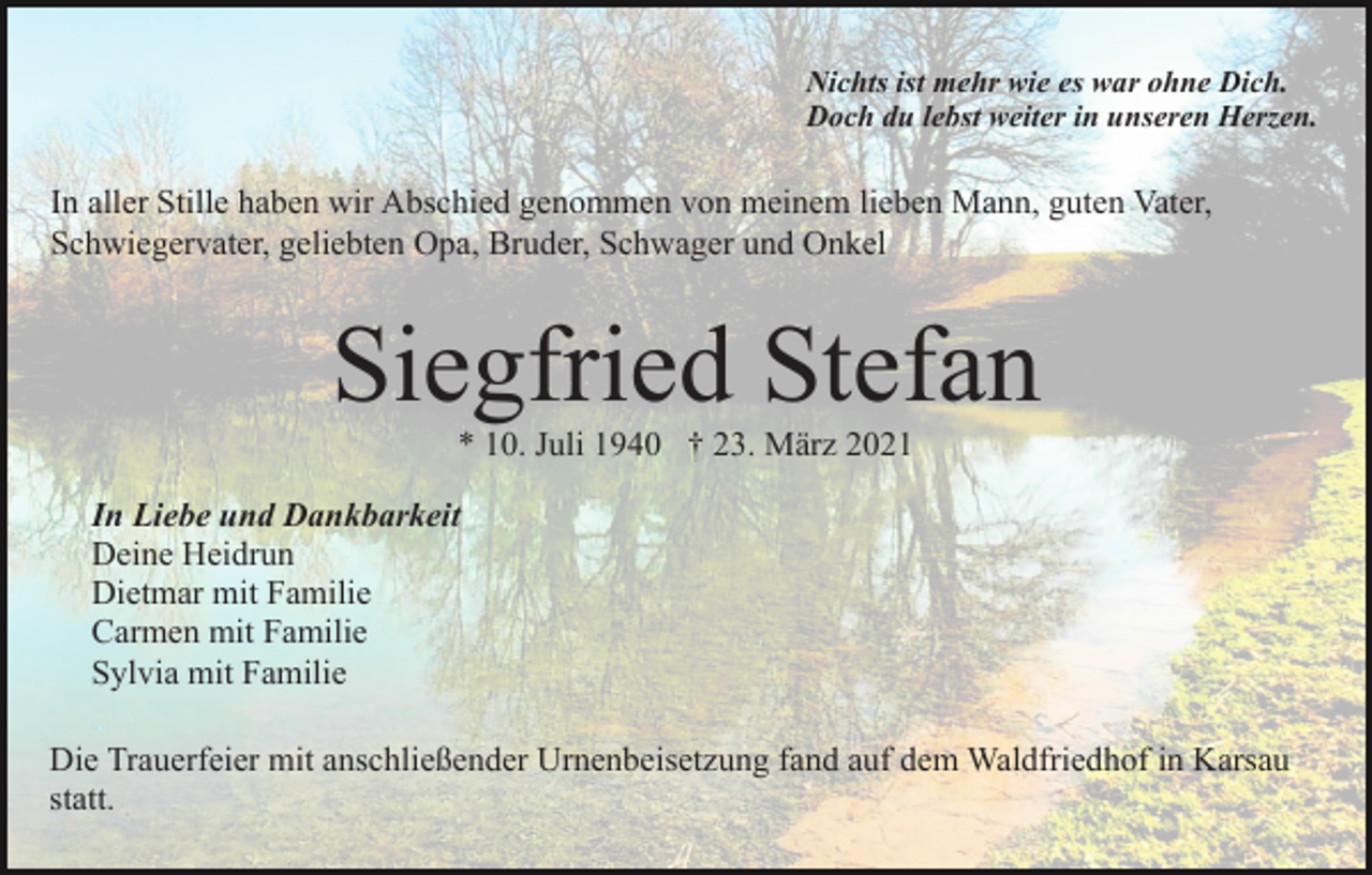 <p>Nichts ist mehr wie es war ohne Dich.<br />Doch du lebst weiter in unseren Herzen.</p><p>In aller Stille haben wir Abschied genommen von meinem lieben Mann, guten Vater,<br />Schwiegervater, geliebten Opa, Bruder, Schwager und Onkel</p><p>Siegfried Stefan<br />* 10. Juli 1940 † 23. März 2021<br />In Liebe und Dankbarkeit<br />Deine Heidrun<br />Dietmar mit Familie<br />Carmen mit Familie<br />Sylvia mit Familie<br />Die Trauerfeier mit anschließender Urnenbeisetzung fand auf dem Waldfriedhof in Karsau<br />statt.</p>