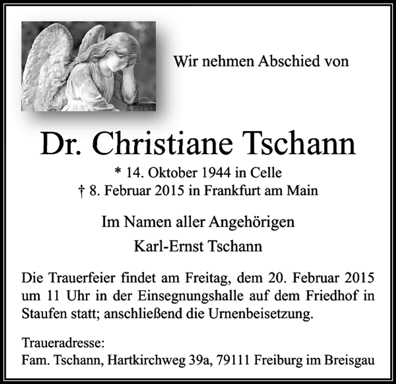 <p>Wir nehmen Abschied von</p><p>Dr. Christiane Tschann<br />* 14. Oktober 1944 in Celle<br />† 8. Februar 2015 in Frankfurt am Main</p><p>Im Namen aller Angehörigen<br />Karl-Ernst Tschann<br />Die Trauerfeier findet am Freitag, dem 20. Februar 2015<br />um 11 Uhr in der Einsegnungshalle auf dem Friedhof in<br />Staufen statt; anschließend die Urnenbeisetzung.<br />Traueradresse:<br />Fam. Tschann, Hartkirchweg 39a, 79111 Freiburg im Breisgau</p>