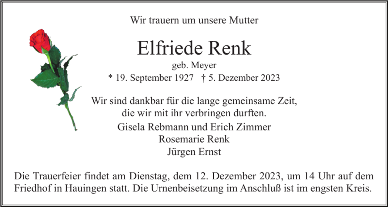 <p>Wir trauern um unsere Mutter</p><p>Elfriede Renk<br />geb. Meyer<br />* 19. September 1927 † 5. Dezember 2023</p><p>Wir sind dankbar für die lange gemeinsame Zeit,<br />die wir mit ihr verbringen durften.<br />Gisela Rebmann und Erich Zimmer<br />Rosemarie Renk<br />Jürgen Ernst</p><p>Die Trauerfeier findet am Dienstag, dem 12. Dezember 2023, um 14 Uhr auf dem<br />Friedhof in Hauingen statt. Die Urnenbeisetzung im Anschluß ist im engsten Kreis.</p>