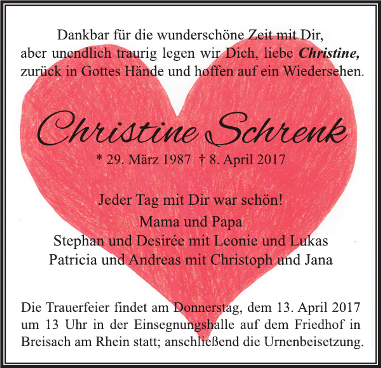 <p>Dankbar für die wunderschöne Zeit mit Dir,<br />aber unendlich traurig legen wir Dich, liebe Christine,<br />zurück in Gottes Hände und hoffen auf ein Wiedersehen.</p><p>Christine Schrenk<br />* 29. März 1987 † 8. April 2017</p><p>Jeder Tag mit Dir war schön!<br />Mama und Papa<br />Stephan und Desirée mit Leonie und Lukas<br />Patricia und Andreas mit Christoph und Jana<br />Die Trauerfeier findet am Donnerstag, dem 13. April 2017<br />um 13 Uhr in der Einsegnungshalle auf dem Friedhof in<br />Breisach am Rhein statt; anschließend die Urnenbeisetzung.</p>