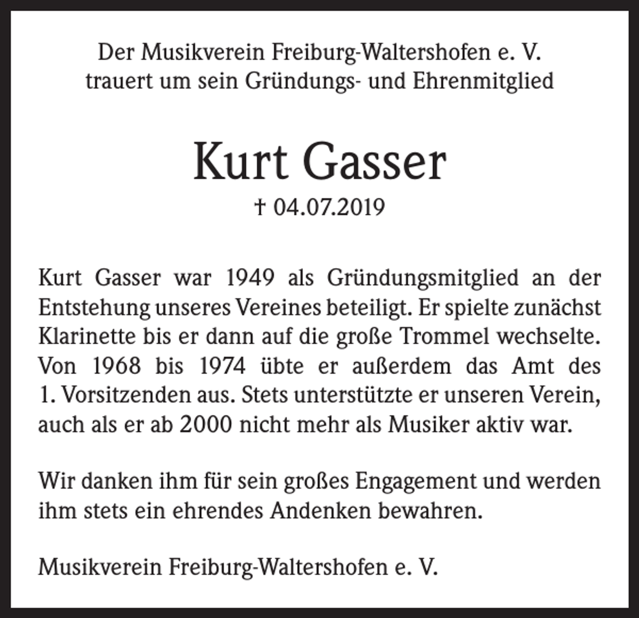 <p>Der Musikverein Freiburg-Waltershofen e. V.<br />trauert um sein Gründungs- und Ehrenmitglied</p><p>Kurt Gasser<br />† 04.07.2019</p><p>Kurt Gasser war 1949 als Gründungsmitglied an der<br />­Entstehung unseres Vereines beteiligt. Er spielte ­zunächst<br />Klarinette bis er dann auf die große Trommel wechselte.<br />Von 1968 bis 1974 übte er außerdem das Amt des<br />1. Vorsitzenden aus. Stets unterstützte er unseren Verein,<br />auch als er ab 2000 nicht mehr als Musiker aktiv war.<br />Wir danken ihm für sein großes Engagement und werden<br />ihm stets ein ehrendes Andenken bewahren.<br />Musikverein Freiburg-Waltershofen e. V.</p>