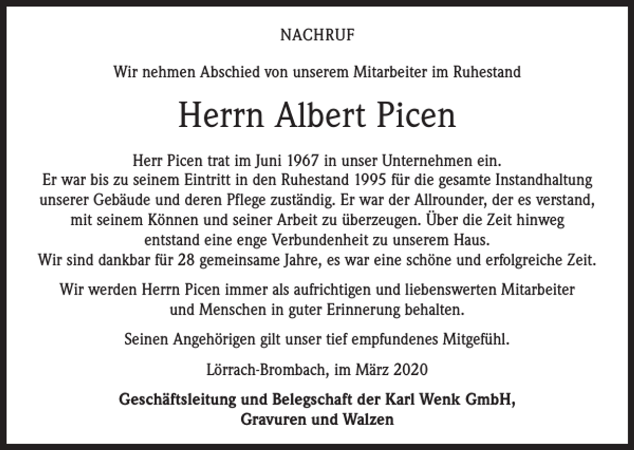 <p>NACHRUF<br />Wir nehmen Abschied von unserem Mitarbeiter im Ruhestand</p><p>Herrn Albert Picen<br />Herr Picen trat im Juni 1967 in unser Unternehmen ein.<br />Er war bis zu seinem Eintritt in den Ruhestand 1995 für die gesamte Instandhaltung<br />unserer Gebäude und deren Pflege zuständig. Er war der Allrounder, der es verstand,<br />mit seinem Können und seiner Arbeit zu überzeugen. Über die Zeit hinweg ­<br />entstand eine enge Verbundenheit zu unserem Haus.<br />Wir sind dankbar für 28 gemeinsame Jahre, es war eine schöne und erfolgreiche Zeit.<br />Wir werden Herrn Picen immer als aufrichtigen und liebenswerten Mitarbeiter<br />und Menschen in guter Erinnerung behalten.<br />Seinen Angehörigen gilt unser tief empfundenes Mitgefühl.<br />Lörrach-Brombach, im März 2020<br />Geschäftsleitung und Belegschaft der Karl Wenk GmbH,<br />Gravuren und Walzen</p>