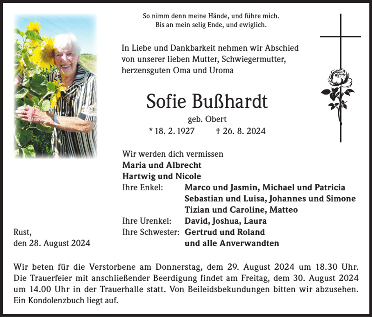 <p>So nimm denn meine Hände, und führe mich.<br />Bis an mein selig Ende, und ewiglich.</p><p>In Liebe und Dankbarkeit nehmen wir Abschied<br />von unserer lieben Mutter, Schwiegermutter,<br />herzensguten Oma und Uroma</p><p>Sofie Bußhardt<br />geb. Obert<br />* 18. 2. 1927<br />† 26. 8. 2024</p><p>Wir werden dich vermissen</p><p>Maria und Albrecht</p><p>Hartwig und Nicole</p><p>Ihre Enkel:<br />Marco und Jasmin, Michael und Patricia</p><p>Sebastian und Luisa, Johannes und Simone</p><p>Tizian und Caroline, Matteo</p><p>Ihre Urenkel: David, Joshua, Laura<br />Rust,<br />Ihre Schwester: Gertrud und Roland<br />den 28. August 2024<br />und alle Anverwandten<br />Wir beten für die Verstorbene am Donnerstag, dem 29. August 2024 um 18.30 Uhr.<br />Die Trauerfeier mit anschließender Beerdigung findet am Freitag, dem 30. August 2024<br />um 14.00 Uhr in der Trauerhalle statt. Von Beileidsbekundungen bitten wir abzusehen.<br />Ein Kondolenzbuch liegt auf.</p>