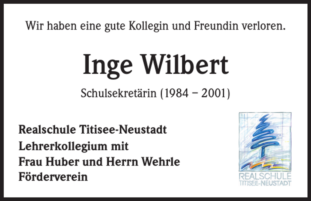 <p>Wir haben eine gute Kollegin und Freundin verloren.</p><p>Inge Wilbert<br />Schulsekretärin (1984 – 2001)<br />Realschule Titisee-Neustadt<br />Lehrerkollegium mit<br />Frau Huber und Herrn Wehrle<br />Förderverein</p>