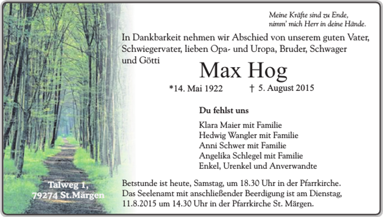 <p>Meine Kräfte sind zu Ende,<br />nimm’ mich Herr in deine Hände.</p><p>In Dankbarkeit nehmen wir Abschied von unserem guten Vater,<br />Schwiegervater, lieben Opa- und Uropa, Bruder, Schwager<br />und Götti</p><p>Max Hog</p><p>*14. Mai 1922</p><p>5. August 2015</p><p>Du fehlst uns<br />Klara Maier mit Familie<br />Hedwig Wangler mit Familie<br />Anni Schwer mit Familie<br />Angelika Schlegel mit Familie<br />Enkel, Urenkel und Anverwandte<br />Talweg 1,<br />79274 St.Märgen</p><p>Betstunde ist heute, Samstag, um 18.30 Uhr in der Pfarrkirche.<br />Das Seelenamt mit anschließender Beerdigung ist am Dienstag,<br />11.8.2015 um 14.30 Uhr in der Pfarrkirche St. Märgen.</p>