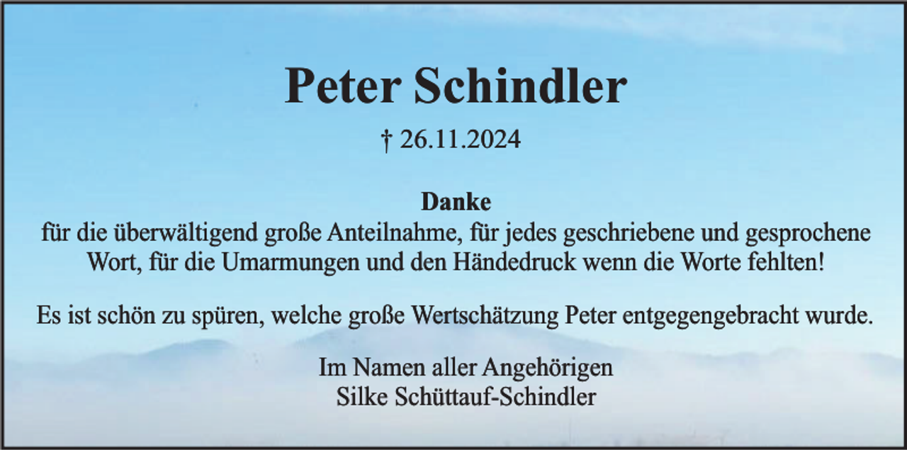 <p>Peter Schindler<br />† 26.11.2024<br />Danke<br />für die überwältigend große Anteilnahme, für jedes geschriebene und gesprochene<br />Wort, für die Umarmungen und den Händedruck wenn die Worte fehlten!<br />Es ist schön zu spüren, welche große Wertschätzung Peter entgegengebracht wurde.<br />Im Namen aller Angehörigen<br />Silke Schüttauf-Schindler</p>