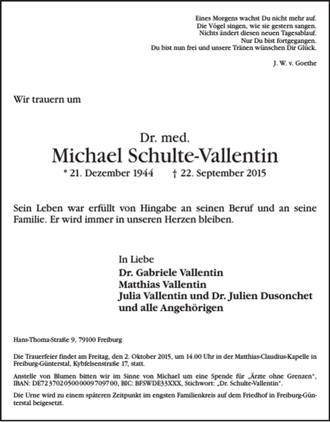 <p>Eines Morgens wachst Du nicht mehr auf.<br />Die Vögel singen, wie sie gestern sangen.<br />Nichts ändert diesen neuen Tagesablauf.<br />Nur Du bist fortgegangen.<br />Du bist nun frei und unsere Tränen wünschen Dir Glück.<br />J. W. v. Goethe</p><p>Wir trauern um</p><p>Dr. med.</p><p>Michael Schulte-Vallentin<br />* 21. Dezember 1944 † 22. September 2015</p><p>Sein Leben war erfüllt von Hingabe an seinen Beruf und an ­seine<br />­Familie. Er wird immer in unseren Herzen bleiben.</p><p>In Liebe<br />Dr. Gabriele Vallentin<br />Matthias Vallentin<br />Julia Vallentin und Dr. Julien Dusonchet<br />und alle Angehörigen<br />Hans-Thoma-Straße 9, 79100 Freiburg<br />Die Trauerfeier findet am Freitag, den 2. Oktober 2015, um 14.00 Uhr in der Matthias-Claudius-Kapelle in<br />Freiburg-Günterstal, Kybfelsenstraße 17, statt.<br />Anstelle von Blumen bitten wir im Sinne von Michael um eine Spende für „Ärzte ohne Grenzen“,<br />IBAN: DE72 3702 0509 7097 00, BIC: BFSWDE33XXX, Stichwort: „Dr. Schulte-Vallentin“.<br />Die Urne wird zu einem späteren Zeitpunkt im engsten Familienkreis auf dem Friedhof in Freiburg-Günterstal beigesetzt.</p>