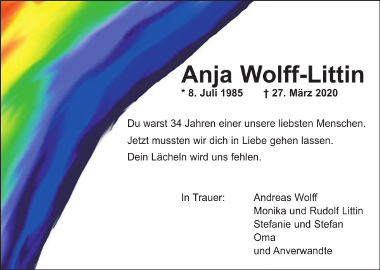 <p>Anja Wolff-Littin<br />* 8. Juli 1985 † 27. März 2020</p><p>Du warst 34 Jahren einer unsere liebsten Menschen.<br />Jetzt mussten wir dich in Liebe gehen lassen.<br />Dein Lächeln wird uns fehlen.<br />In Trauer: Andreas Wolff<br />Monika und Rudolf Littin<br />Stefanie und Stefan<br />Oma<br />und Anverwandte</p>