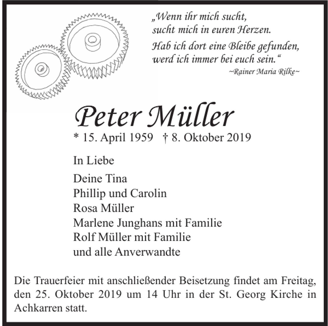 <p>„Wenn ihr mich sucht,<br />sucht mich in euren Herzen.<br />Hab ich dort eine Bleibe gefunden,<br />werd ich immer bei euch sein.“<br />~Rainer Maria Rilke~</p><p>Peter Müller</p><p>* 15. April 1959 † 8. Oktober 2019<br />In Liebe<br />Deine Tina<br />Phillip und Carolin<br />Rosa Müller<br />Marlene Junghans mit Familie<br />Rolf Müller mit Familie<br />und alle Anverwandte<br />Die Trauerfeier mit anschließender Beisetzung findet am Freitag,<br />den 25. Oktober 2019 um 14 Uhr in der St. Georg Kirche in<br />Achkarren statt.</p>