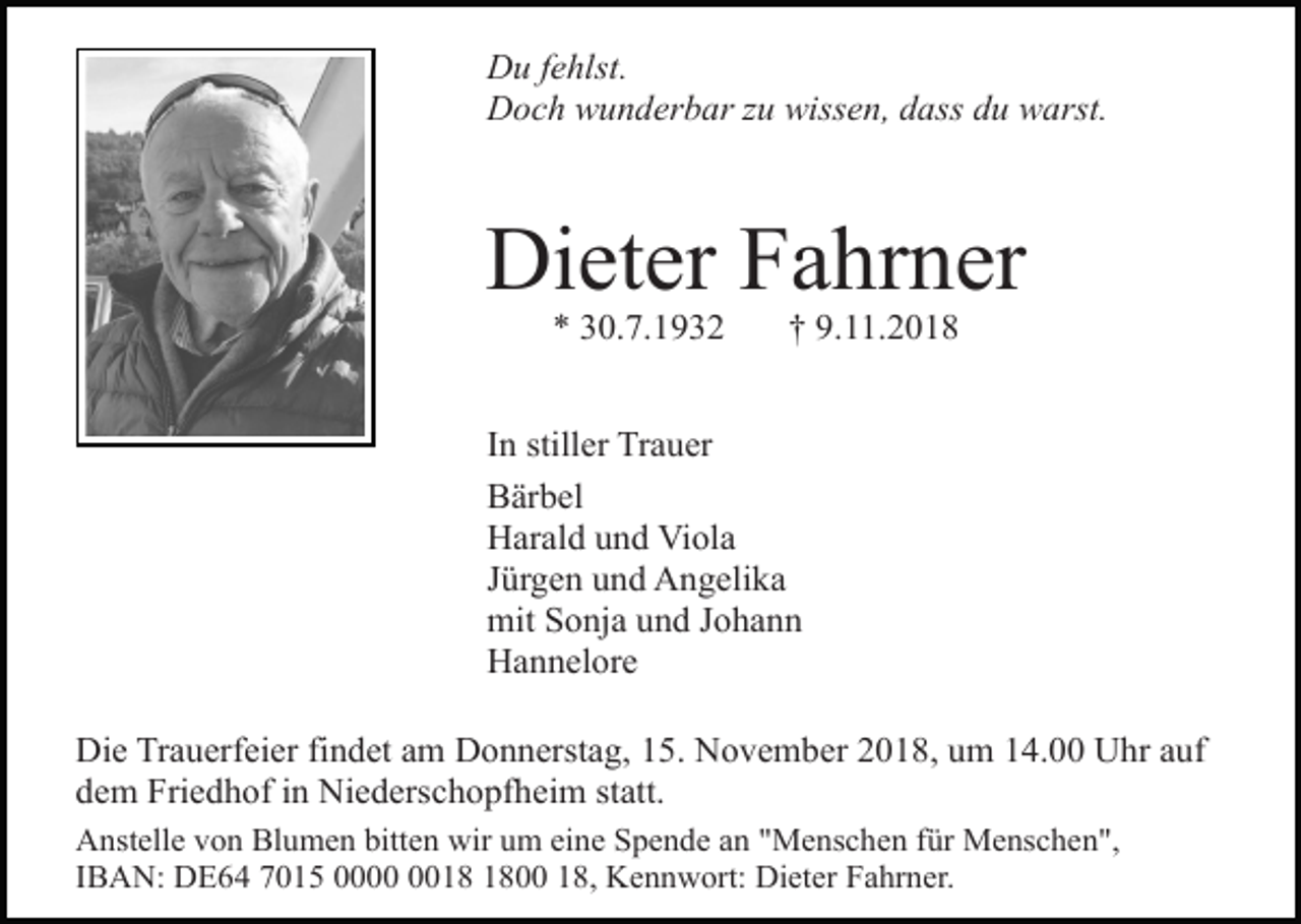 <p>Du fehlst.<br />Doch wunderbar zu wissen, dass du warst.</p><p>Dieter Fahrner<br />* 30.7.1932</p><p>† 9.11.2018</p><p>In stiller Trauer<br />Bärbel<br />Harald und Viola<br />Jürgen und Angelika<br />mit Sonja und Johann<br />Hannelore<br />Die Trauerfeier findet am Donnerstag, 15. November 2018, um 14.00 Uhr auf<br />dem Friedhof in Niederschopfheim statt.<br />Anstelle von Blumen bitten wir um eine Spende an "Menschen für Menschen",<br />IBAN: DE64 7015 0000 18, Kennwort: Dieter Fahrner.</p>