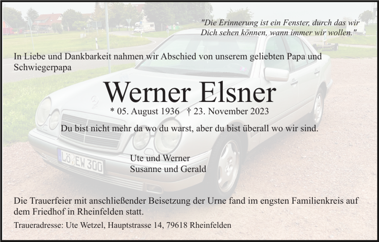 <p>"Die Erinnerung ist ein Fenster, durch das wir<br />Dich sehen können, wann immer wir wollen."</p><p>In Liebe und Dankbarkeit nahmen wir Abschied von unserem geliebten Papa und<br />Schwiegerpapa</p><p>Werner Elsner<br />* 05. August 1936 † 23. November 2023</p><p>Du bist nicht mehr da wo du warst, aber du bist überall wo wir sind.<br />Ute und Werner<br />Susanne und Gerald<br />Die Trauerfeier mit anschließender Beisetzung der Urne fand im engsten Familienkreis auf<br />dem Friedhof in Rheinfelden statt.<br />Traueradresse: Ute Wetzel, Hauptstrasse 14, 79618 Rheinfelden</p>