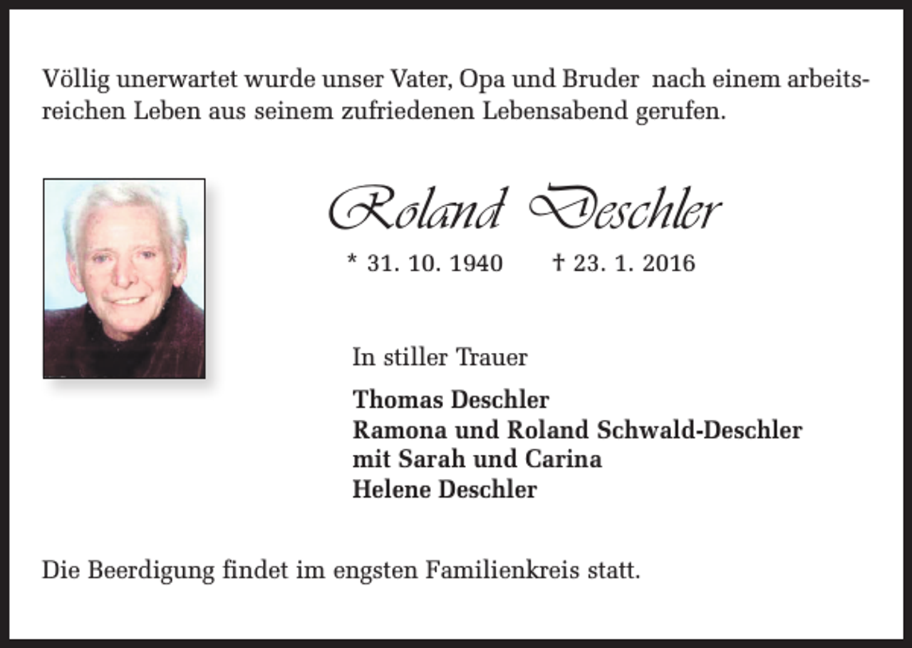 <p>Völlig unerwartet wurde unser Vater, Opa und Bruder nach einem arbeitsreichen Leben aus seinem zufriedenen Lebensabend gerufen.</p><p>Roland Deschler<br />* 31. 10. 1940 † 23. 1. 2016</p><p>In stiller Trauer<br />Thomas Deschler<br />Ramona und Roland Schwald-Deschler<br />mit Sarah und Carina<br />Helene Deschler<br />Die Beerdigung findet im engsten Familienkreis statt.</p>