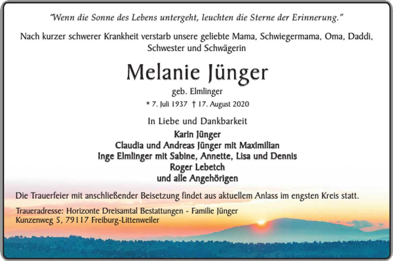 <p>“Wenn die Sonne des Lebens untergeht, leuchten die Sterne der Erinnerung.”</p><p>Nach kurzer schwerer Krankheit verstarb unsere geliebte Mama, Schwiegermama, Oma, Daddi,<br />Schwester und Schwägerin</p><p>Melanie Jünger<br />geb. Elmlinger</p><p>* 7. Juli 1937 17. August 2020</p><p>In Liebe und Dankbarkeit<br />Karin Jünger<br />Claudia und Andreas Jünger mit Maximilian<br />Inge Elmlinger mit Sabine, Annette, Lisa und Dennis<br />Roger Lebetch<br />und alle Angehörigen<br />Die Trauerfeier mit anschließender Beisetzung findet aus aktuellem Anlass im engsten Kreis statt.<br />Traueradresse: Horizonte Dreisamtal Bestattungen - Familie Jünger<br />Kunzenweg 5, 79117 Freiburg-Littenweiler</p>