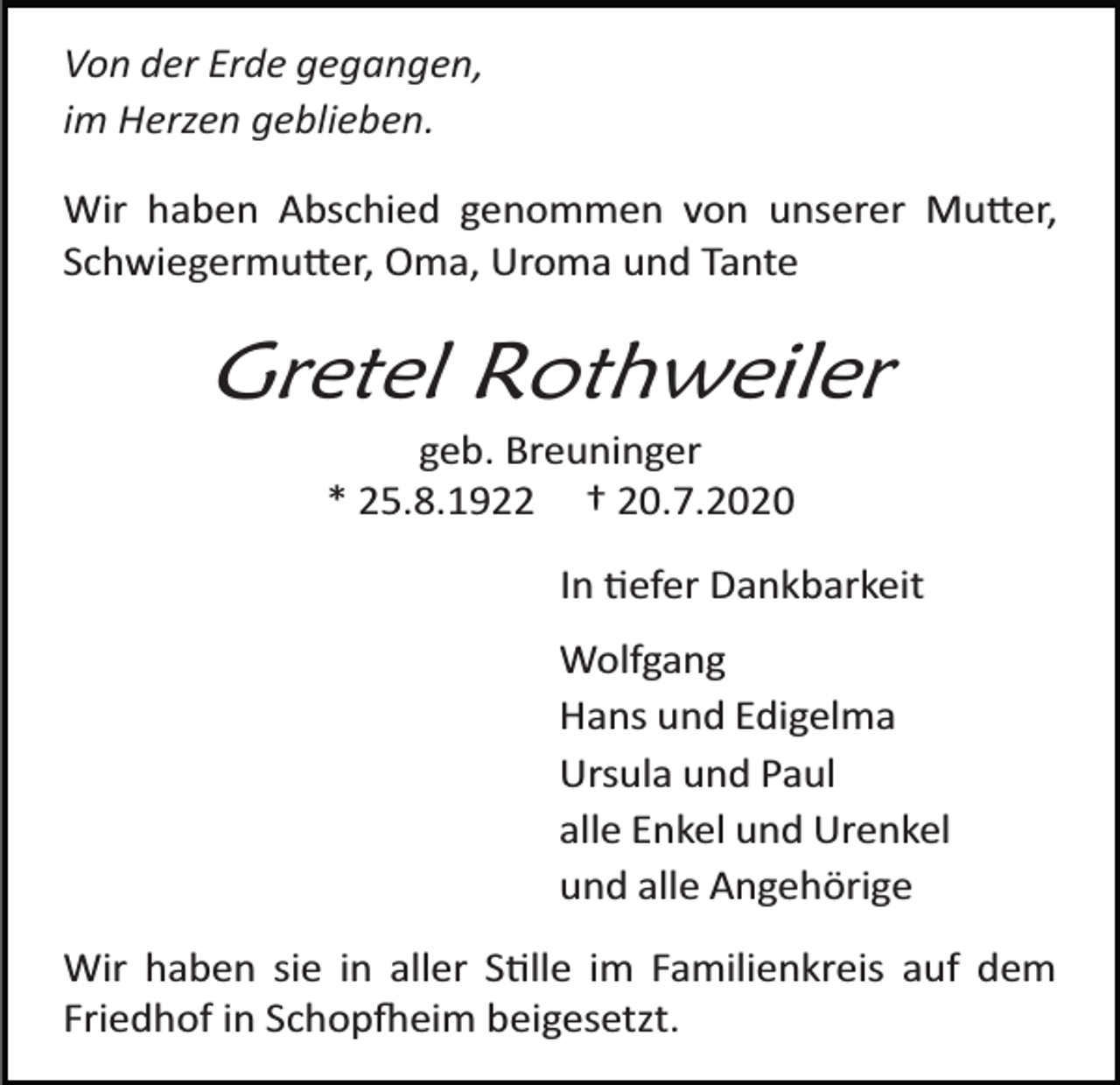 <p>Von der Erde gegangen,<br />im Herzen geblieben.<br />Wir haben Abschied genommen von unserer Mutter,<br />Schwiegermutter, Oma, Uroma und Tante</p><p>Gretel Rothweiler<br />geb. Breuninger<br />* 25.8.1922 † 20.7.2020<br />In tiefer Dankbarkeit<br />Wolfgang<br />Hans und Edigelma<br />Ursula und Paul<br />alle Enkel und Urenkel<br />und alle Angehörige<br />Wir haben sie in aller Stille im Familienkreis auf dem<br />Friedhof in Schopfheim beigesetzt.</p>
