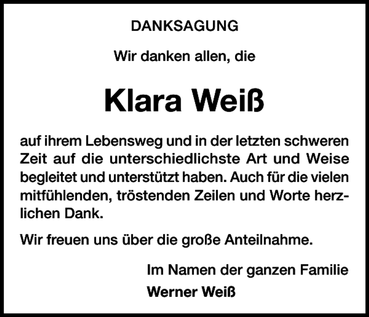<p>DANKSAGUNG<br />Wir danken allen, die</p><p>Klara Weiß<br />auf ihrem Lebensweg und in der letzten schweren<br />Zeit auf die unterschiedlichste Art und Weise<br />begleitet und unterstützt haben. Auch für die vielen<br />mitfühlenden, tröstenden Zeilen und Worte herzlichen Dank.<br />Wir freuen uns über die große Anteilnahme.<br />Im Namen der ganzen Familie<br />Werner Weiß</p>