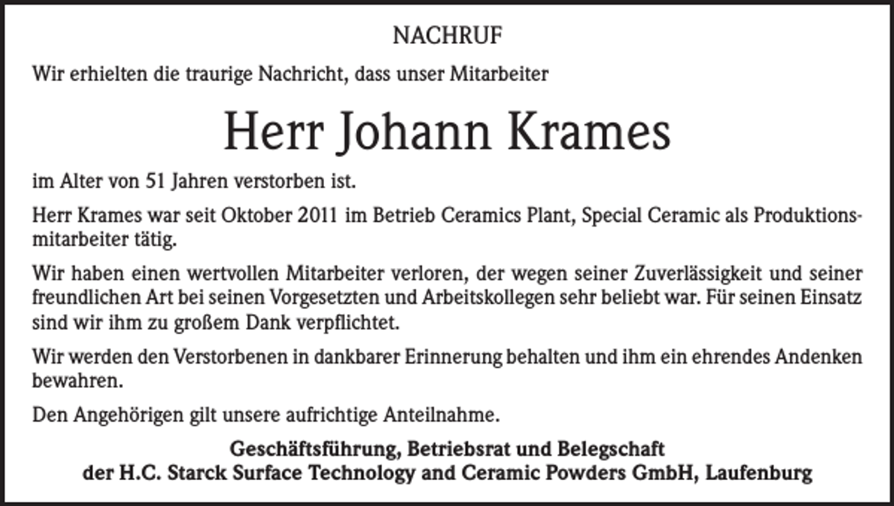 <p>NACHRUF<br />Wir erhielten die traurige Nachricht, dass unser Mitarbeiter</p><p>Herr Johann Krames<br />im Alter von 51 Jahren verstorben ist.<br />Herr Krames war seit Oktober 2011 im Betrieb Ceramics Plant, Special Ceramic als Produktionsmitarbeiter tätig.<br />Wir haben einen wertvollen Mitarbeiter verloren, der wegen seiner Zuverlässigkeit und seiner<br />freundlichen Art bei seinen Vorgesetzten und Arbeitskollegen sehr beliebt war. Für seinen Einsatz<br />sind wir ihm zu großem Dank verpflichtet.<br />Wir werden den Verstorbenen in dankbarer Erinnerung behalten und ihm ein ehrendes Andenken<br />bewahren.<br />Den Angehörigen gilt unsere aufrichtige Anteilnahme.<br />Geschäftsführung, Betriebsrat und Belegschaft<br />der H.C. Starck Surface Technology and Ceramic Powders GmbH, Laufenburg</p>