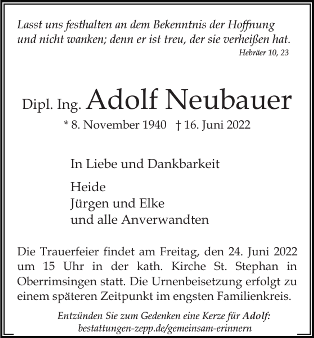 <p>Lasst uns festhalten an dem Bekenntnis der Hoffnung<br />und nicht wanken; denn er ist treu, der sie verheißen hat.<br />Hebräer 10, 23</p><p>Dipl. Ing.</p><p>Adolf Neubauer</p><p>* 8. November 1940 † 16. Juni 2022</p><p>In Liebe und Dankbarkeit<br />Heide<br />Jürgen und Elke<br />und alle Anverwandten<br />Die Trauerfeier findet am Freitag, den 24. Juni 2022<br />um 15 Uhr in der kath. Kirche St. Stephan in<br />Oberrimsingen statt. Die Urnenbeisetzung erfolgt zu<br />einem späteren Zeitpunkt im engsten Familienkreis.<br />Entzünden Sie zum Gedenken eine Kerze für Adolf:<br />bestattungen-zepp.de/gemeinsam-erinnern</p>
