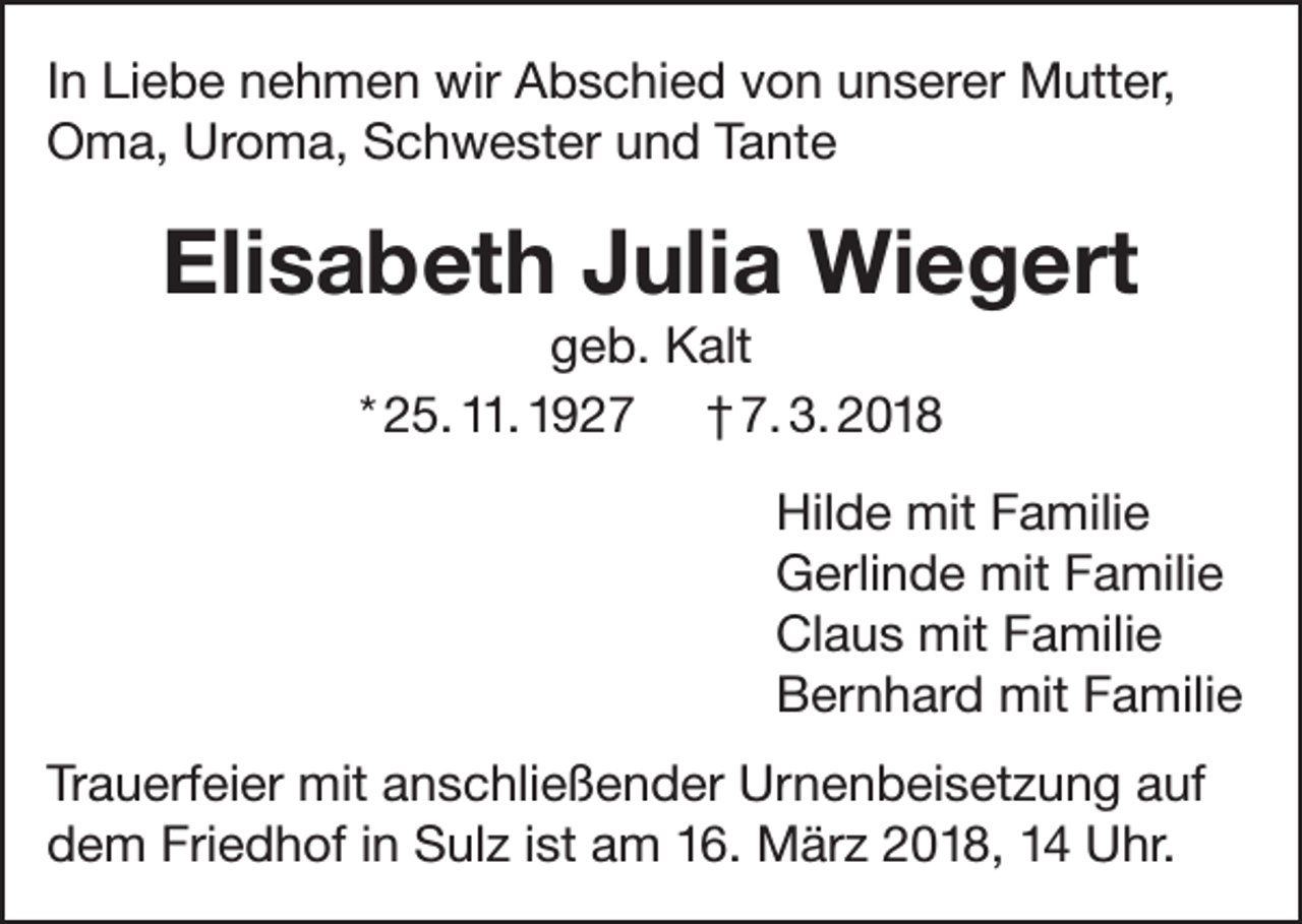 <p>In Liebe nehmen wir Abschied von unserer Mutter,<br />Oma, Uroma, Schwester und Tante</p><p>Elisabeth Julia Wiegert<br />geb. Kalt<br />* 25. 11. 1927 † 7. 3. 2018<br />Hilde mit Familie<br />Gerlinde mit Familie<br />Claus mit Familie<br />Bernhard mit Familie<br />Trauerfeier mit anschließender Urnenbeisetzung auf<br />dem Friedhof in Sulz ist am 16. März 2018, 14 Uhr.</p>