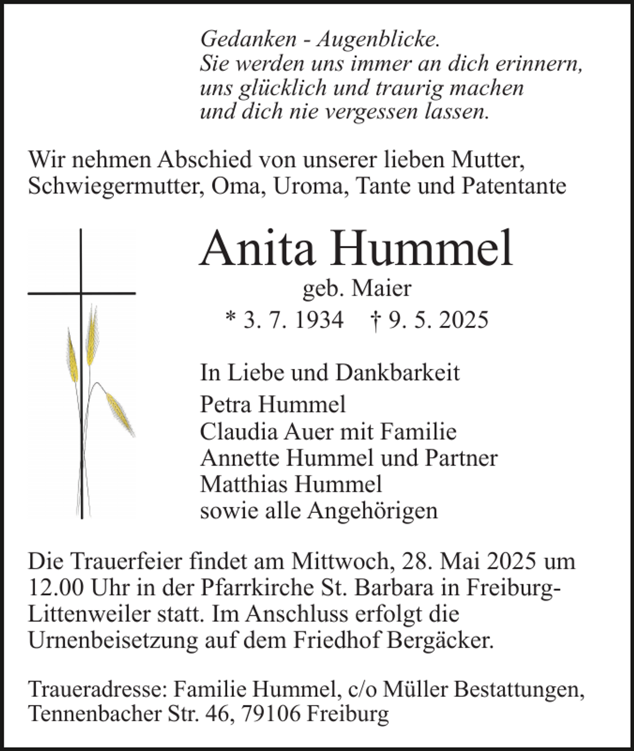 <p>Gedanken - Augenblicke.<br />Sie werden uns immer an dich erinnern,<br />uns glücklich und traurig machen<br />und dich nie vergessen lassen.</p><p>Wir nehmen Abschied von unserer lieben Mutter,<br />Schwiegermutter, Oma, Uroma, Tante und Patentante</p><p>Anita Hummel<br />geb. Maier<br />* 3. 7. 1934 † 9. 5. 2025</p><p>In Liebe und Dankbarkeit<br />Petra Hummel<br />Claudia Auer mit Familie<br />Annette Hummel und Partner<br />Matthias Hummel<br />sowie alle Angehörigen<br />Die Trauerfeier findet am Mittwoch, 28. Mai 2025 um<br />12.00 Uhr in der Pfarrkirche St. Barbara in FreiburgLittenweiler statt. Im Anschluss erfolgt die<br />Urnenbeisetzung auf dem Friedhof Bergäcker.<br />Traueradresse: Familie Hummel, c/o Müller Bestattungen,<br />Tennenbacher Str. 46, 79106 Freiburg</p>