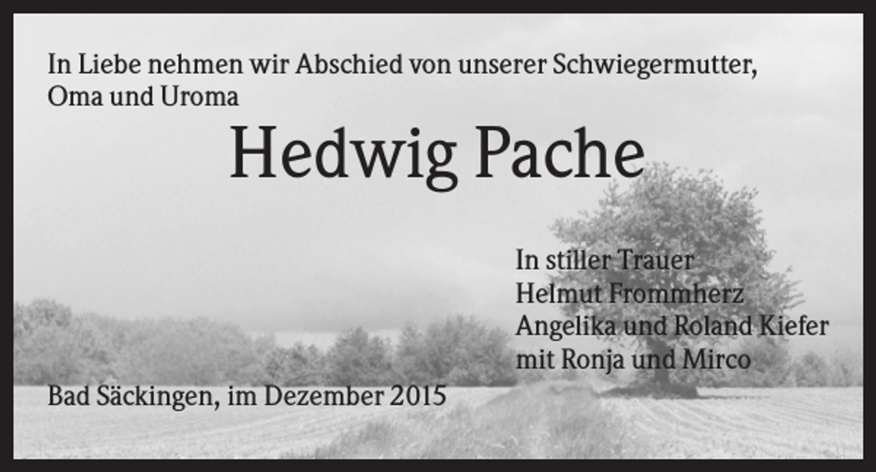<p>In Liebe nehmen wir Abschied von unserer Schwiegermutter,<br />Oma und Uroma</p><p>Hedwig Pache<br />In stiller Trauer<br />Helmut Frommherz<br />Angelika und Roland Kiefer<br />mit Ronja und Mirco<br />Bad Säckingen, im Dezember 2015</p>