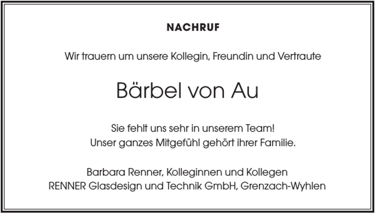 <p>NACHRUF<br />Wir trauern um unsere Kollegin, Freundin und Vertraute</p><p>Bärbel von Au<br />Sie fehlt uns sehr in unserem Team!<br />Unser ganzes Mitgefühl gehört ihrer Familie.<br />Barbara Renner, Kolleginnen und Kollegen<br />RENNER Glasdesign und Technik GmbH, Grenzach-Wyhlen</p>