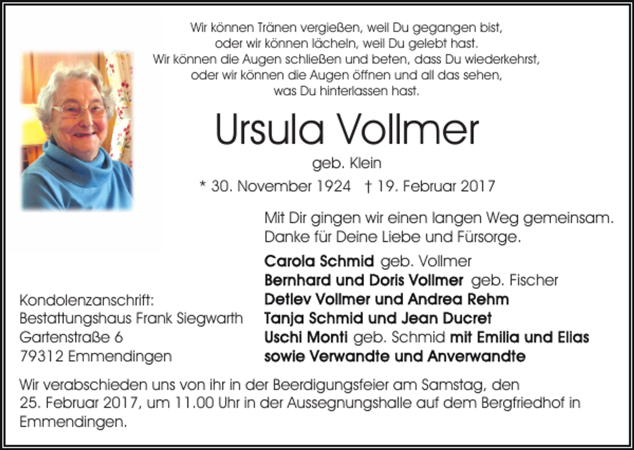 <p>Wir können Tränen vergießen, weil Du gegangen bist,<br />oder wir können lächeln, weil Du gelebt hast.<br />Wir können die Augen schließen und beten, dass Du wiederkehrst,<br />oder wir können die Augen öffnen und all das sehen,<br />was Du hinterlassen hast.</p><p>Ursula Vollmer</p><p>geb. Klein<br />* 30. November 1924 † 19. Februar 2017</p><p>Mit Dir gingen wir einen langen Weg gemeinsam.<br />Danke für Deine Liebe und Fürsorge.<br />geb. Vollmer<br />geb. Fischer<br />Kondolenzanschrift:<br />Bestattungshaus Frank Siegwarth<br />Gartenstraße 6<br />79312 Emmendingen</p><p>geb. Schmid</p><p>Wir verabschieden uns von ihr in der Beerdigungsfeier am Samstag, den<br />25. Februar 2017, um 11.00 Uhr in der Aussegnungshalle auf dem Bergfriedhof in<br />Emmendingen.</p>